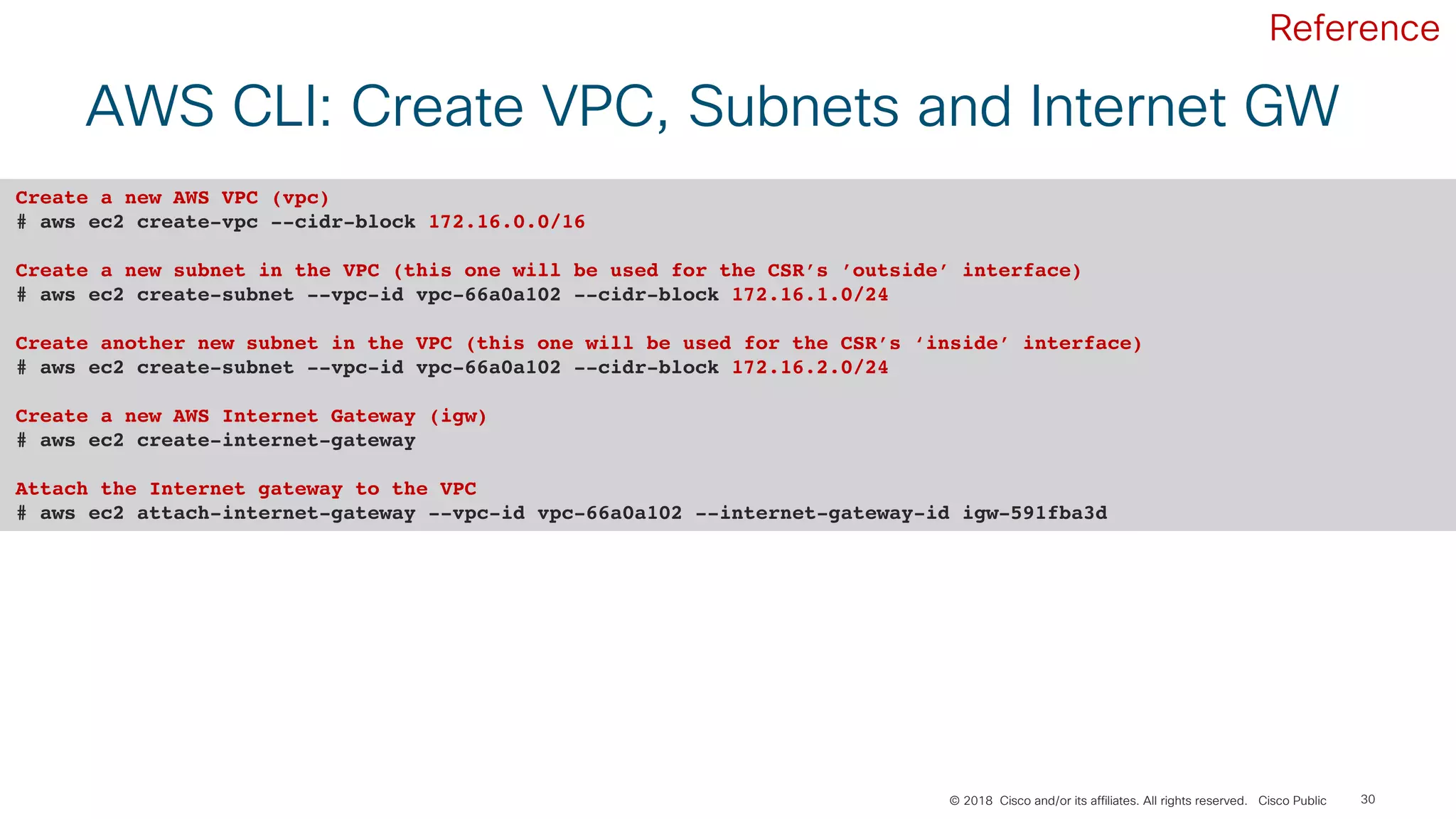 © 2018 Cisco and/or its affiliates. All rights reserved. Cisco Public 30
AWS CLI: Create VPC, Subnets and Internet GW
Create a new AWS VPC (vpc)
# aws ec2 create-vpc --cidr-block 172.16.0.0/16
Create a new subnet in the VPC (this one will be used for the CSR’s ’outside’ interface)
# aws ec2 create-subnet --vpc-id vpc-66a0a102 --cidr-block 172.16.1.0/24
Create another new subnet in the VPC (this one will be used for the CSR’s ‘inside’ interface)
# aws ec2 create-subnet --vpc-id vpc-66a0a102 --cidr-block 172.16.2.0/24
Create a new AWS Internet Gateway (igw)
# aws ec2 create-internet-gateway
Attach the Internet gateway to the VPC
# aws ec2 attach-internet-gateway --vpc-id vpc-66a0a102 --internet-gateway-id igw-591fba3d
Reference
 