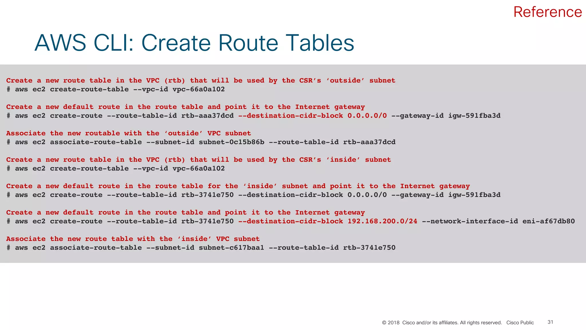© 2018 Cisco and/or its affiliates. All rights reserved. Cisco Public 31
AWS CLI: Create Route Tables
Create a new route table in the VPC (rtb) that will be used by the CSR’s ‘outside’ subnet
# aws ec2 create-route-table --vpc-id vpc-66a0a102
Create a new default route in the route table and point it to the Internet gateway
# aws ec2 create-route --route-table-id rtb-aaa37dcd --destination-cidr-block 0.0.0.0/0 --gateway-id igw-591fba3d
Associate the new routable with the ‘outside’ VPC subnet
# aws ec2 associate-route-table --subnet-id subnet-0c15b86b --route-table-id rtb-aaa37dcd
Create a new route table in the VPC (rtb) that will be used by the CSR’s ‘inside’ subnet
# aws ec2 create-route-table --vpc-id vpc-66a0a102
Create a new default route in the route table for the ‘inside’ subnet and point it to the Internet gateway
# aws ec2 create-route --route-table-id rtb-3741e750 --destination-cidr-block 0.0.0.0/0 --gateway-id igw-591fba3d
Create a new default route in the route table and point it to the Internet gateway
# aws ec2 create-route --route-table-id rtb-3741e750 --destination-cidr-block 192.168.200.0/24 --network-interface-id eni-af67db80
Associate the new route table with the ‘inside’ VPC subnet
# aws ec2 associate-route-table --subnet-id subnet-c617baa1 --route-table-id rtb-3741e750
Reference
 