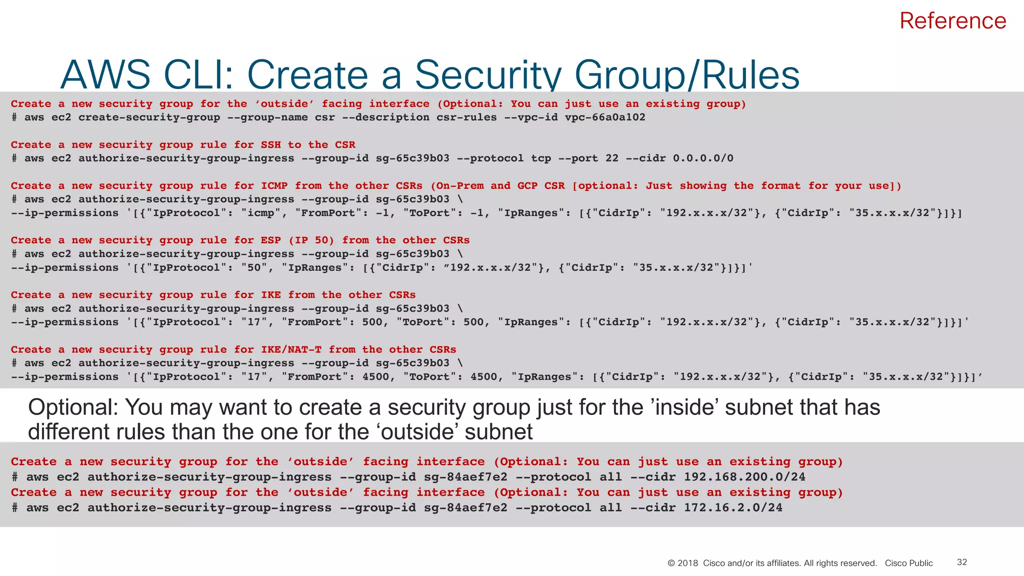 © 2018 Cisco and/or its affiliates. All rights reserved. Cisco Public
AWS CLI: Create a Security Group/Rules
32
Create a new security group for the ‘outside’ facing interface (Optional: You can just use an existing group)
# aws ec2 create-security-group --group-name csr --description csr-rules --vpc-id vpc-66a0a102
Create a new security group rule for SSH to the CSR
# aws ec2 authorize-security-group-ingress --group-id sg-65c39b03 --protocol tcp --port 22 --cidr 0.0.0.0/0
Create a new security group rule for ICMP from the other CSRs (On-Prem and GCP CSR [optional: Just showing the format for your use])
# aws ec2 authorize-security-group-ingress --group-id sg-65c39b03 
--ip-permissions '[{"IpProtocol": "icmp", "FromPort": -1, "ToPort": -1, "IpRanges": [{"CidrIp": "192.x.x.x/32"}, {"CidrIp": "35.x.x.x/32"}]}]
Create a new security group rule for ESP (IP 50) from the other CSRs
# aws ec2 authorize-security-group-ingress --group-id sg-65c39b03 
--ip-permissions '[{"IpProtocol": "50", "IpRanges": [{"CidrIp": ”192.x.x.x/32"}, {"CidrIp": "35.x.x.x/32"}]}]'
Create a new security group rule for IKE from the other CSRs
# aws ec2 authorize-security-group-ingress --group-id sg-65c39b03 
--ip-permissions '[{"IpProtocol": "17", "FromPort": 500, "ToPort": 500, "IpRanges": [{"CidrIp": "192.x.x.x/32"}, {"CidrIp": "35.x.x.x/32"}]}]'
Create a new security group rule for IKE/NAT-T from the other CSRs
# aws ec2 authorize-security-group-ingress --group-id sg-65c39b03 
--ip-permissions '[{"IpProtocol": "17", "FromPort": 4500, "ToPort": 4500, "IpRanges": [{"CidrIp": "192.x.x.x/32"}, {"CidrIp": "35.x.x.x/32"}]}]’
Optional: You may want to create a security group just for the ’inside’ subnet that has
different rules than the one for the ‘outside’ subnet
Create a new security group for the ‘outside’ facing interface (Optional: You can just use an existing group)
# aws ec2 authorize-security-group-ingress --group-id sg-84aef7e2 --protocol all --cidr 192.168.200.0/24
Create a new security group for the ‘outside’ facing interface (Optional: You can just use an existing group)
# aws ec2 authorize-security-group-ingress --group-id sg-84aef7e2 --protocol all --cidr 172.16.2.0/24
Reference
 