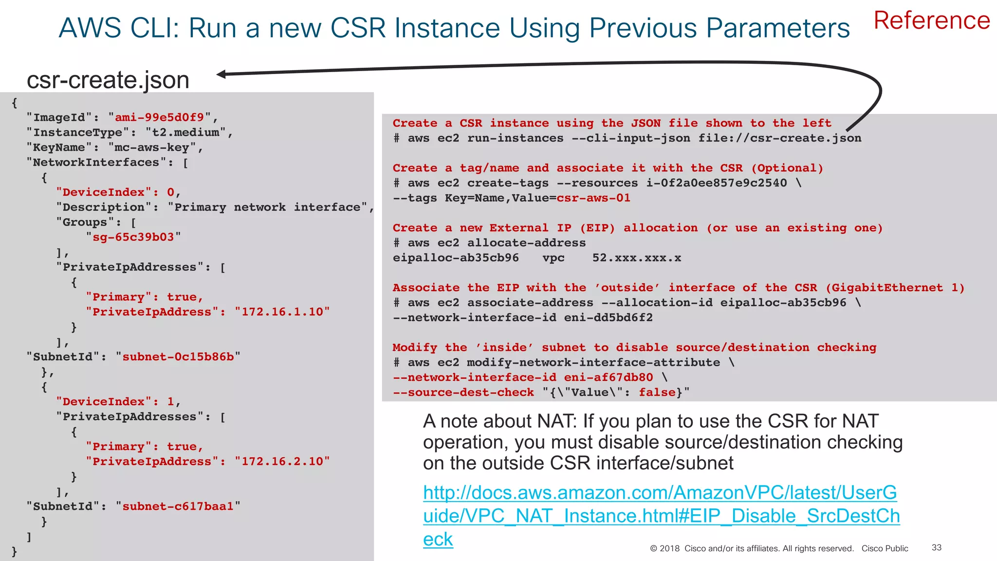 © 2018 Cisco and/or its affiliates. All rights reserved. Cisco Public
AWS CLI: Run a new CSR Instance Using Previous Parameters
33
{
"ImageId": "ami-99e5d0f9",
"InstanceType": "t2.medium",
"KeyName": "mc-aws-key",
"NetworkInterfaces": [
{
"DeviceIndex": 0,
"Description": "Primary network interface",
"Groups": [
"sg-65c39b03"
],
"PrivateIpAddresses": [
{
"Primary": true,
"PrivateIpAddress": "172.16.1.10"
}
],
"SubnetId": "subnet-0c15b86b"
},
{
"DeviceIndex": 1,
"PrivateIpAddresses": [
{
"Primary": true,
"PrivateIpAddress": "172.16.2.10"
}
],
"SubnetId": "subnet-c617baa1"
}
]
}
csr-create.json
Create a CSR instance using the JSON file shown to the left
# aws ec2 run-instances --cli-input-json file://csr-create.json
Create a tag/name and associate it with the CSR (Optional)
# aws ec2 create-tags --resources i-0f2a0ee857e9c2540 
--tags Key=Name,Value=csr-aws-01
Create a new External IP (EIP) allocation (or use an existing one)
# aws ec2 allocate-address
eipalloc-ab35cb96 vpc 52.xxx.xxx.x
Associate the EIP with the ’outside’ interface of the CSR (GigabitEthernet 1)
# aws ec2 associate-address --allocation-id eipalloc-ab35cb96 
--network-interface-id eni-dd5bd6f2
Modify the ’inside’ subnet to disable source/destination checking
# aws ec2 modify-network-interface-attribute 
--network-interface-id eni-af67db80 
--source-dest-check "{"Value": false}"
A note about NAT: If you plan to use the CSR for NAT
operation, you must disable source/destination checking
on the outside CSR interface/subnet
http://docs.aws.amazon.com/AmazonVPC/latest/UserG
uide/VPC_NAT_Instance.html#EIP_Disable_SrcDestCh
eck
Reference
 