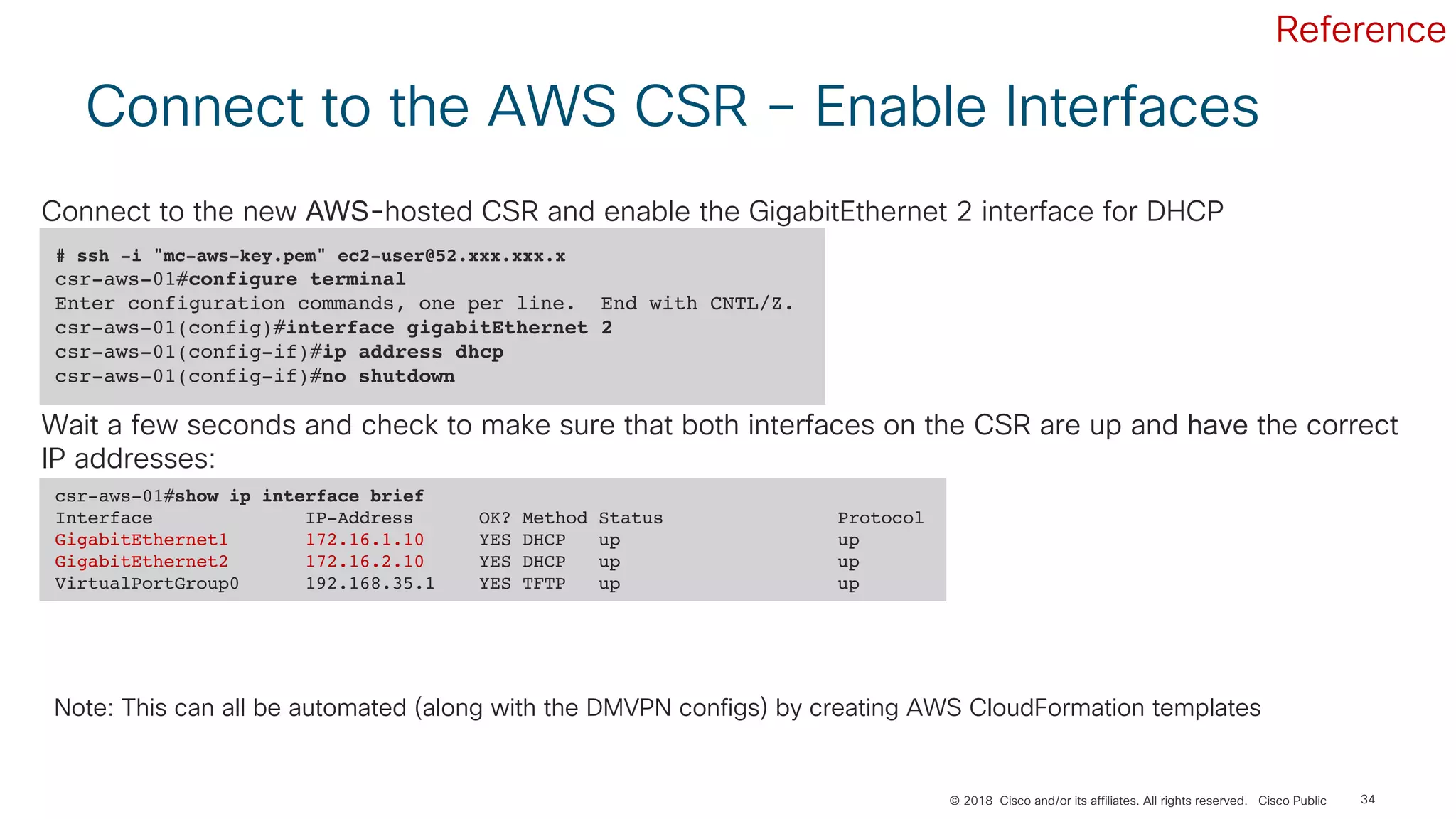 © 2018 Cisco and/or its affiliates. All rights reserved. Cisco Public 34
Connect to the AWS CSR – Enable Interfaces
# ssh -i "mc-aws-key.pem" ec2-user@52.xxx.xxx.x
csr-aws-01#configure terminal
Enter configuration commands, one per line. End with CNTL/Z.
csr-aws-01(config)#interface gigabitEthernet 2
csr-aws-01(config-if)#ip address dhcp
csr-aws-01(config-if)#no shutdown
Connect to the new AWS-hosted CSR and enable the GigabitEthernet 2 interface for DHCP
csr-aws-01#show ip interface brief
Interface IP-Address OK? Method Status Protocol
GigabitEthernet1 172.16.1.10 YES DHCP up up
GigabitEthernet2 172.16.2.10 YES DHCP up up
VirtualPortGroup0 192.168.35.1 YES TFTP up up
Wait a few seconds and check to make sure that both interfaces on the CSR are up and have the correct
IP addresses:
Note: This can all be automated (along with the DMVPN configs) by creating AWS CloudFormation templates
Reference
 