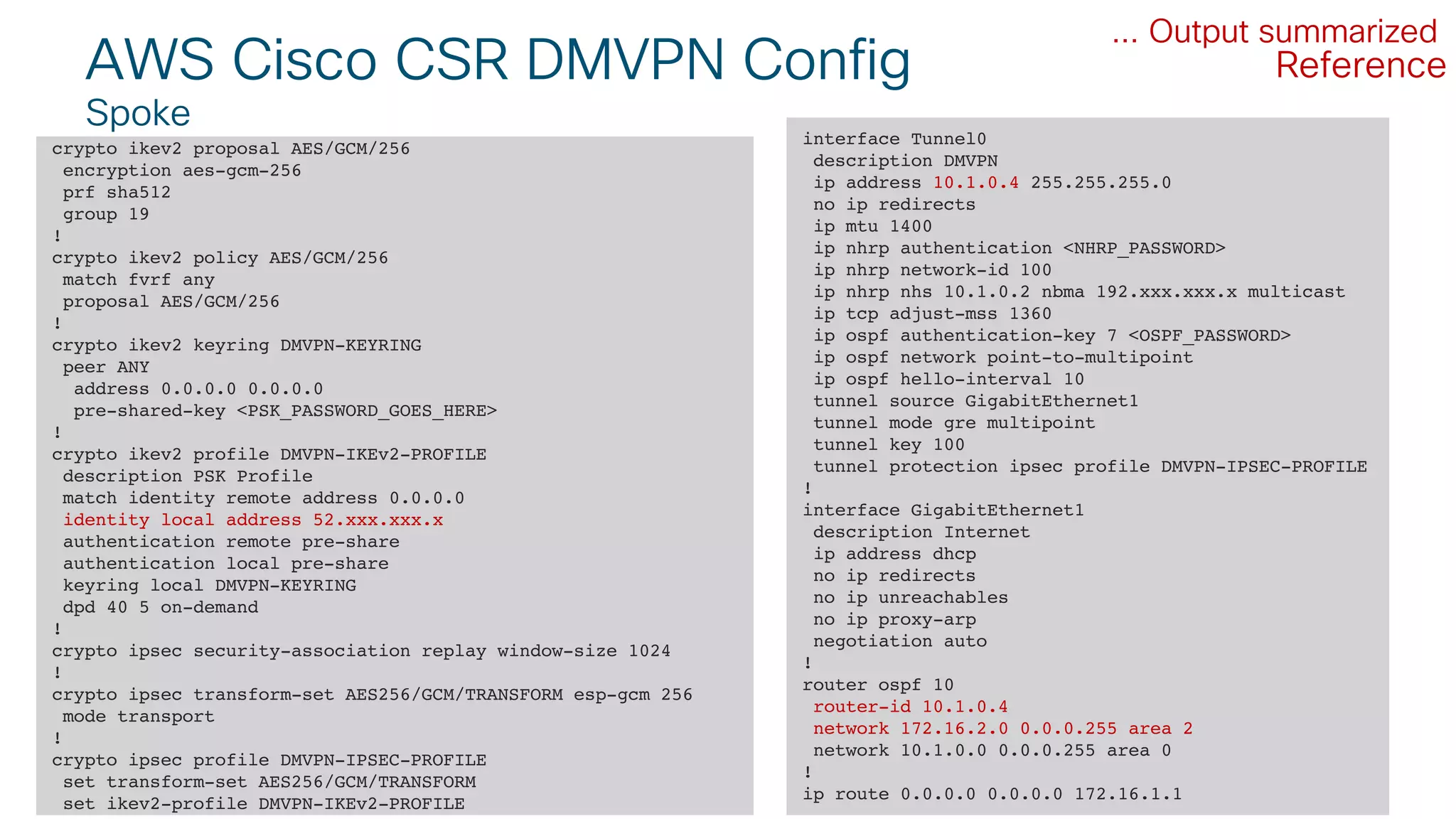 © 2018 Cisco and/or its affiliates. All rights reserved. Cisco Public#CLUS
AWS Cisco CSR DMVPN Config
Spoke
35BRKCLD-3440
crypto ikev2 proposal AES/GCM/256
encryption aes-gcm-256
prf sha512
group 19
!
crypto ikev2 policy AES/GCM/256
match fvrf any
proposal AES/GCM/256
!
crypto ikev2 keyring DMVPN-KEYRING
peer ANY
address 0.0.0.0 0.0.0.0
pre-shared-key <PSK_PASSWORD_GOES_HERE>
!
crypto ikev2 profile DMVPN-IKEv2-PROFILE
description PSK Profile
match identity remote address 0.0.0.0
identity local address 52.xxx.xxx.x
authentication remote pre-share
authentication local pre-share
keyring local DMVPN-KEYRING
dpd 40 5 on-demand
!
crypto ipsec security-association replay window-size 1024
!
crypto ipsec transform-set AES256/GCM/TRANSFORM esp-gcm 256
mode transport
!
crypto ipsec profile DMVPN-IPSEC-PROFILE
set transform-set AES256/GCM/TRANSFORM
set ikev2-profile DMVPN-IKEv2-PROFILE
... Output summarized
interface Tunnel0
description DMVPN
ip address 10.1.0.4 255.255.255.0
no ip redirects
ip mtu 1400
ip nhrp authentication <NHRP_PASSWORD>
ip nhrp network-id 100
ip nhrp nhs 10.1.0.2 nbma 192.xxx.xxx.x multicast
ip tcp adjust-mss 1360
ip ospf authentication-key 7 <OSPF_PASSWORD>
ip ospf network point-to-multipoint
ip ospf hello-interval 10
tunnel source GigabitEthernet1
tunnel mode gre multipoint
tunnel key 100
tunnel protection ipsec profile DMVPN-IPSEC-PROFILE
!
interface GigabitEthernet1
description Internet
ip address dhcp
no ip redirects
no ip unreachables
no ip proxy-arp
negotiation auto
!
router ospf 10
router-id 10.1.0.4
network 172.16.2.0 0.0.0.255 area 2
network 10.1.0.0 0.0.0.255 area 0
!
ip route 0.0.0.0 0.0.0.0 172.16.1.1
Reference
 