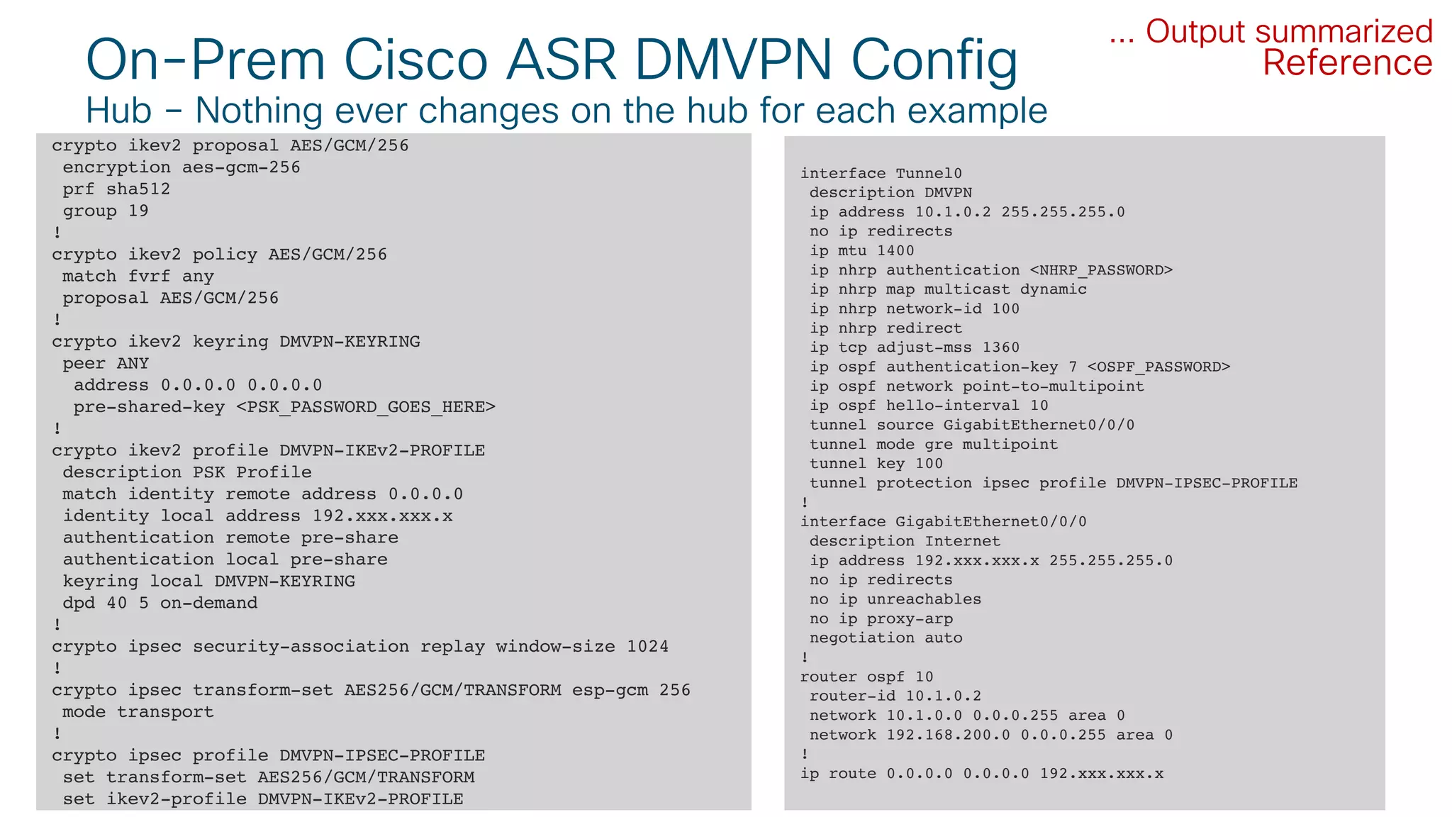 © 2018 Cisco and/or its affiliates. All rights reserved. Cisco Public#CLUS
On-Prem Cisco ASR DMVPN Config
Hub – Nothing ever changes on the hub for each example
36BRKCLD-3440
crypto ikev2 proposal AES/GCM/256
encryption aes-gcm-256
prf sha512
group 19
!
crypto ikev2 policy AES/GCM/256
match fvrf any
proposal AES/GCM/256
!
crypto ikev2 keyring DMVPN-KEYRING
peer ANY
address 0.0.0.0 0.0.0.0
pre-shared-key <PSK_PASSWORD_GOES_HERE>
!
crypto ikev2 profile DMVPN-IKEv2-PROFILE
description PSK Profile
match identity remote address 0.0.0.0
identity local address 192.xxx.xxx.x
authentication remote pre-share
authentication local pre-share
keyring local DMVPN-KEYRING
dpd 40 5 on-demand
!
crypto ipsec security-association replay window-size 1024
!
crypto ipsec transform-set AES256/GCM/TRANSFORM esp-gcm 256
mode transport
!
crypto ipsec profile DMVPN-IPSEC-PROFILE
set transform-set AES256/GCM/TRANSFORM
set ikev2-profile DMVPN-IKEv2-PROFILE
... Output summarized
interface Tunnel0
description DMVPN
ip address 10.1.0.2 255.255.255.0
no ip redirects
ip mtu 1400
ip nhrp authentication <NHRP_PASSWORD>
ip nhrp map multicast dynamic
ip nhrp network-id 100
ip nhrp redirect
ip tcp adjust-mss 1360
ip ospf authentication-key 7 <OSPF_PASSWORD>
ip ospf network point-to-multipoint
ip ospf hello-interval 10
tunnel source GigabitEthernet0/0/0
tunnel mode gre multipoint
tunnel key 100
tunnel protection ipsec profile DMVPN-IPSEC-PROFILE
!
interface GigabitEthernet0/0/0
description Internet
ip address 192.xxx.xxx.x 255.255.255.0
no ip redirects
no ip unreachables
no ip proxy-arp
negotiation auto
!
router ospf 10
router-id 10.1.0.2
network 10.1.0.0 0.0.0.255 area 0
network 192.168.200.0 0.0.0.255 area 0
!
ip route 0.0.0.0 0.0.0.0 192.xxx.xxx.x
Reference
 