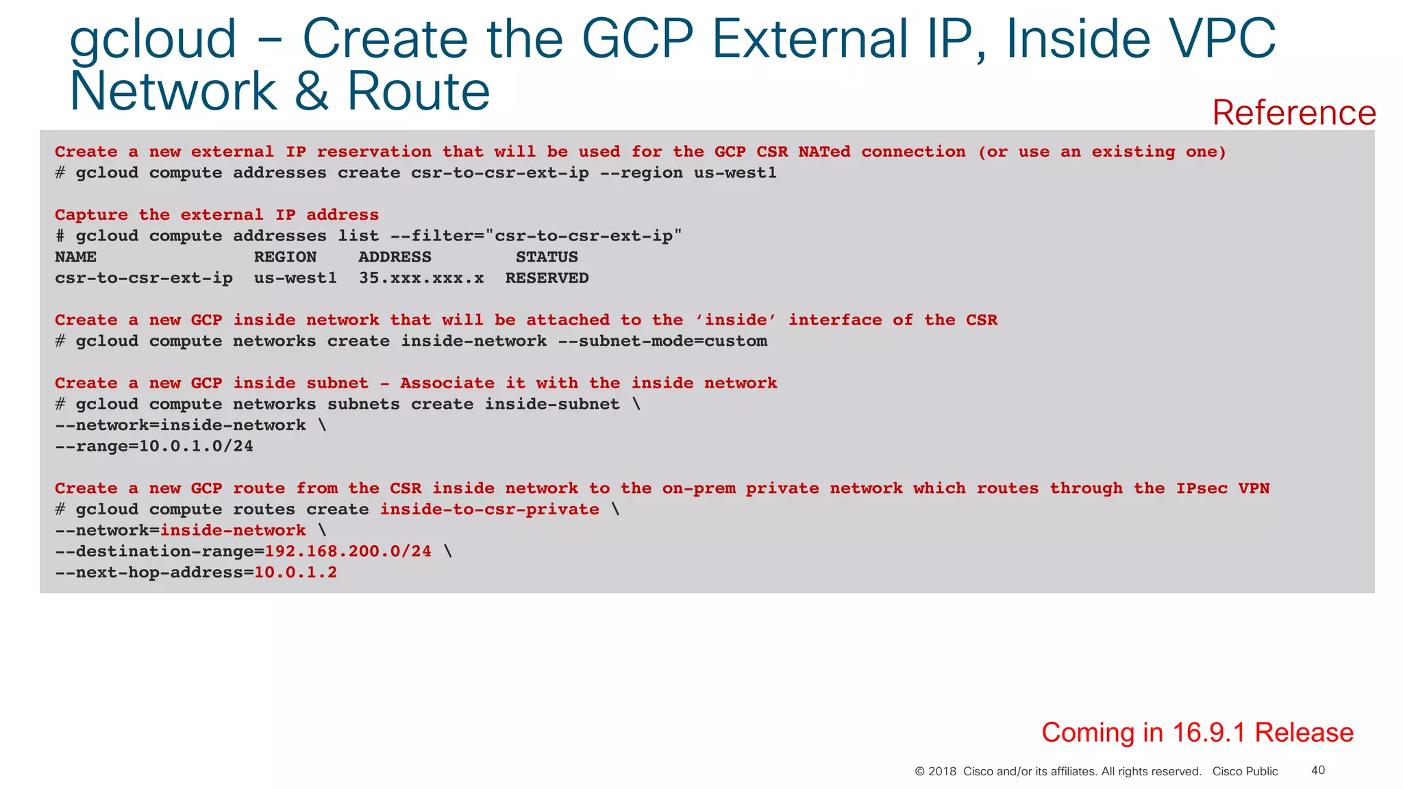 © 2018 Cisco and/or its affiliates. All rights reserved. Cisco Public 40
gcloud – Create the GCP External IP, Inside VPC
Network & Route
Create a new external IP reservation that will be used for the GCP CSR NATed connection (or use an existing one)
# gcloud compute addresses create csr-to-csr-ext-ip --region us-west1
Capture the external IP address
# gcloud compute addresses list --filter="csr-to-csr-ext-ip"
NAME REGION ADDRESS STATUS
csr-to-csr-ext-ip us-west1 35.xxx.xxx.x RESERVED
Create a new GCP inside network that will be attached to the ‘inside’ interface of the CSR
# gcloud compute networks create inside-network --subnet-mode=custom
Create a new GCP inside subnet - Associate it with the inside network
# gcloud compute networks subnets create inside-subnet 
--network=inside-network 
--range=10.0.1.0/24
Create a new GCP route from the CSR inside network to the on-prem private network which routes through the IPsec VPN
# gcloud compute routes create inside-to-csr-private 
--network=inside-network 
--destination-range=192.168.200.0/24 
--next-hop-address=10.0.1.2
Coming in 16.9.1 Release
Reference
 