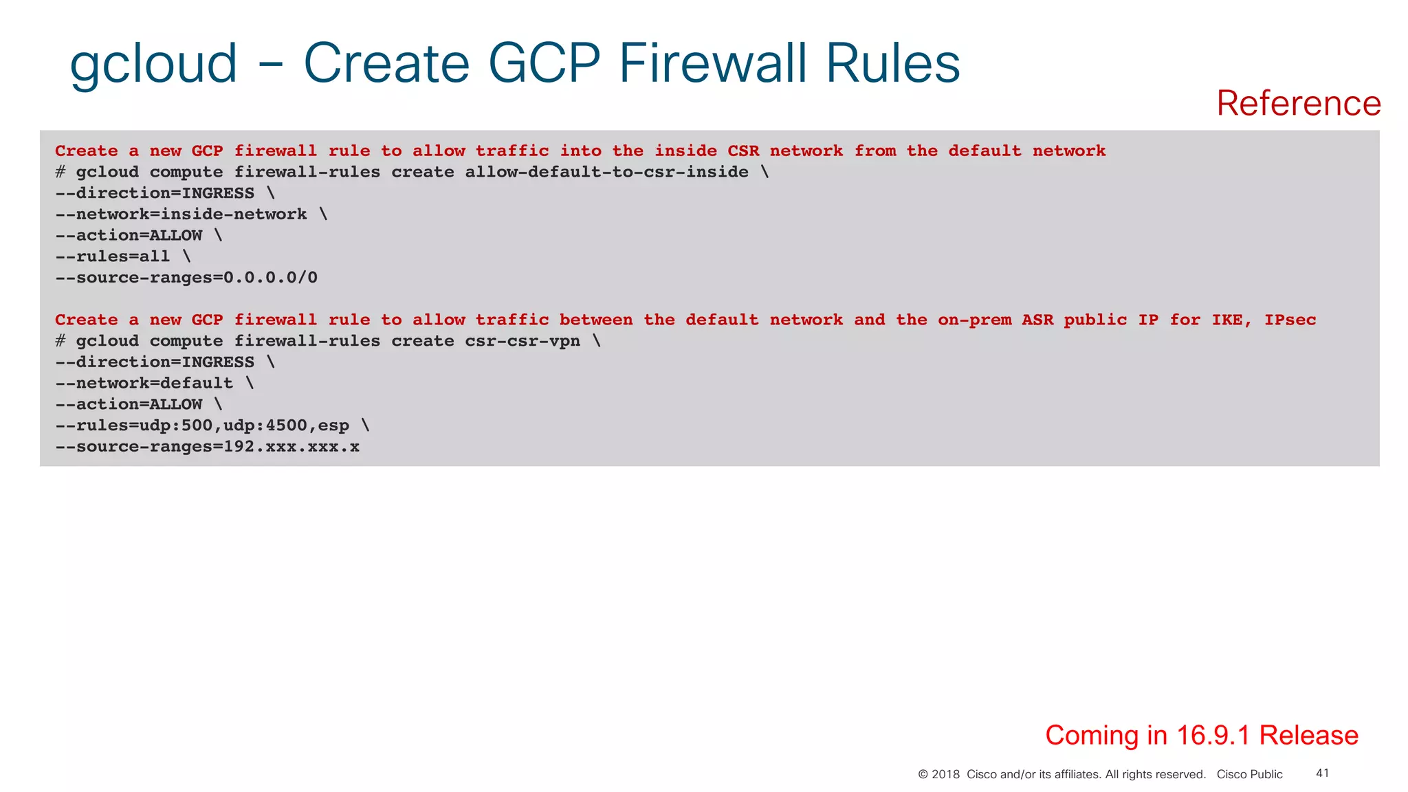 © 2018 Cisco and/or its affiliates. All rights reserved. Cisco Public 41
gcloud – Create GCP Firewall Rules
Create a new GCP firewall rule to allow traffic into the inside CSR network from the default network
# gcloud compute firewall-rules create allow-default-to-csr-inside 
--direction=INGRESS 
--network=inside-network 
--action=ALLOW 
--rules=all 
--source-ranges=0.0.0.0/0
Create a new GCP firewall rule to allow traffic between the default network and the on-prem ASR public IP for IKE, IPsec
# gcloud compute firewall-rules create csr-csr-vpn 
--direction=INGRESS 
--network=default 
--action=ALLOW 
--rules=udp:500,udp:4500,esp 
--source-ranges=192.xxx.xxx.x
Coming in 16.9.1 Release
Reference
 