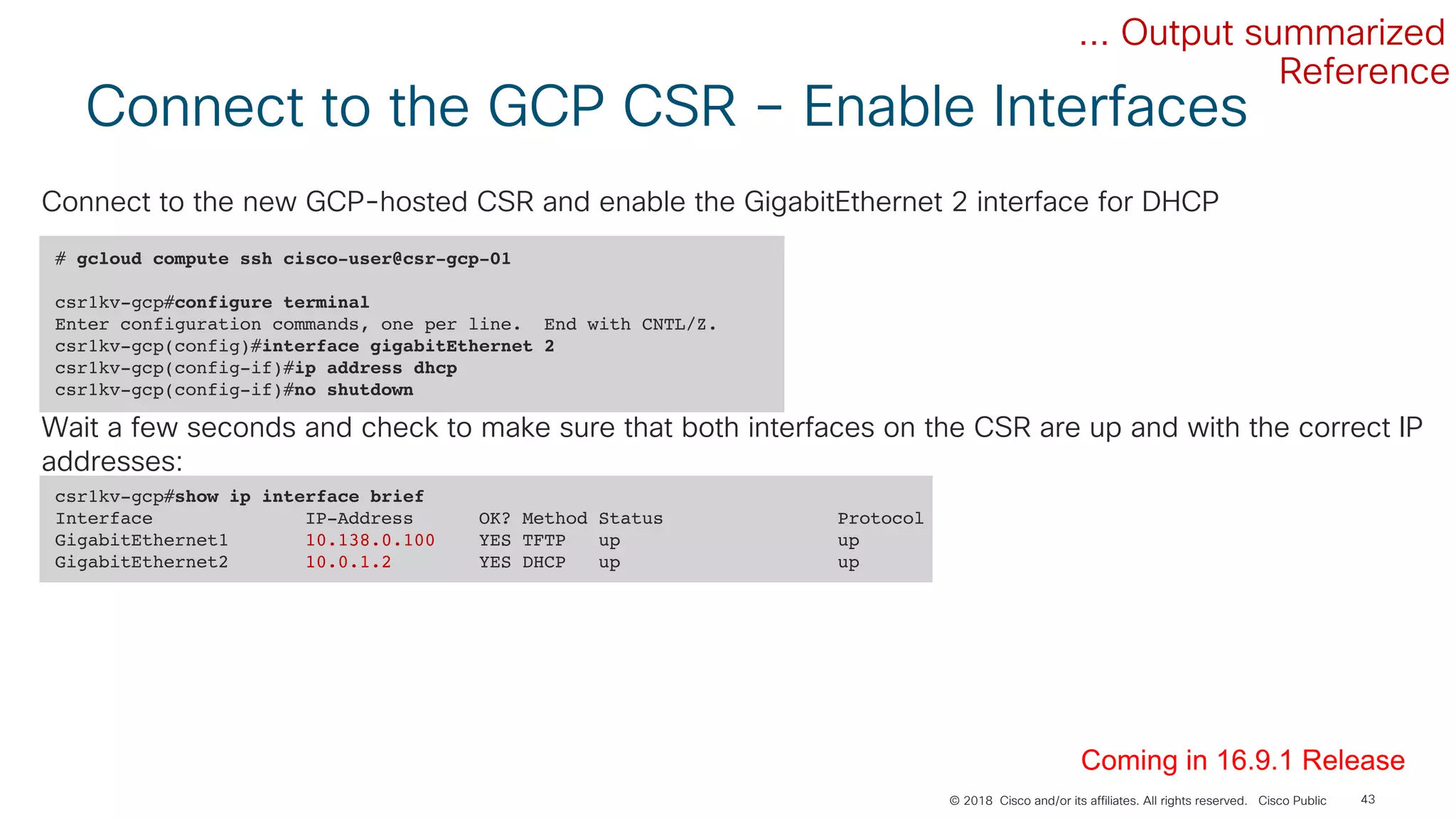 © 2018 Cisco and/or its affiliates. All rights reserved. Cisco Public
Connect to the GCP CSR – Enable Interfaces
43
# gcloud compute ssh cisco-user@csr-gcp-01
csr1kv-gcp#configure terminal
Enter configuration commands, one per line. End with CNTL/Z.
csr1kv-gcp(config)#interface gigabitEthernet 2
csr1kv-gcp(config-if)#ip address dhcp
csr1kv-gcp(config-if)#no shutdown
... Output summarized
Connect to the new GCP-hosted CSR and enable the GigabitEthernet 2 interface for DHCP
csr1kv-gcp#show ip interface brief
Interface IP-Address OK? Method Status Protocol
GigabitEthernet1 10.138.0.100 YES TFTP up up
GigabitEthernet2 10.0.1.2 YES DHCP up up
Wait a few seconds and check to make sure that both interfaces on the CSR are up and with the correct IP
addresses:
Coming in 16.9.1 Release
Reference
 
