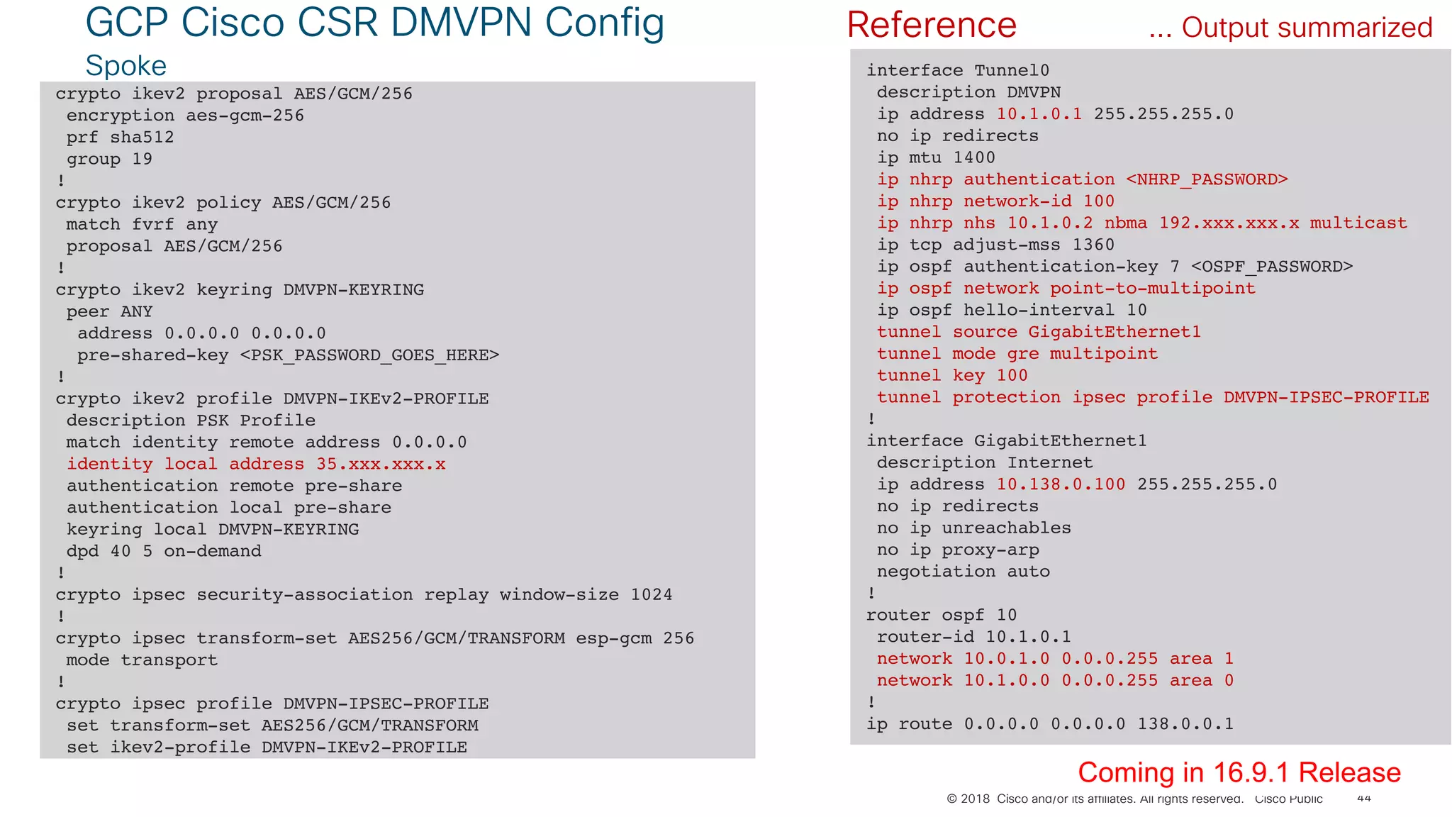 © 2018 Cisco and/or its affiliates. All rights reserved. Cisco Public
GCP Cisco CSR DMVPN Config
Spoke
44
crypto ikev2 proposal AES/GCM/256
encryption aes-gcm-256
prf sha512
group 19
!
crypto ikev2 policy AES/GCM/256
match fvrf any
proposal AES/GCM/256
!
crypto ikev2 keyring DMVPN-KEYRING
peer ANY
address 0.0.0.0 0.0.0.0
pre-shared-key <PSK_PASSWORD_GOES_HERE>
!
crypto ikev2 profile DMVPN-IKEv2-PROFILE
description PSK Profile
match identity remote address 0.0.0.0
identity local address 35.xxx.xxx.x
authentication remote pre-share
authentication local pre-share
keyring local DMVPN-KEYRING
dpd 40 5 on-demand
!
crypto ipsec security-association replay window-size 1024
!
crypto ipsec transform-set AES256/GCM/TRANSFORM esp-gcm 256
mode transport
!
crypto ipsec profile DMVPN-IPSEC-PROFILE
set transform-set AES256/GCM/TRANSFORM
set ikev2-profile DMVPN-IKEv2-PROFILE
... Output summarized
interface Tunnel0
description DMVPN
ip address 10.1.0.1 255.255.255.0
no ip redirects
ip mtu 1400
ip nhrp authentication <NHRP_PASSWORD>
ip nhrp network-id 100
ip nhrp nhs 10.1.0.2 nbma 192.xxx.xxx.x multicast
ip tcp adjust-mss 1360
ip ospf authentication-key 7 <OSPF_PASSWORD>
ip ospf network point-to-multipoint
ip ospf hello-interval 10
tunnel source GigabitEthernet1
tunnel mode gre multipoint
tunnel key 100
tunnel protection ipsec profile DMVPN-IPSEC-PROFILE
!
interface GigabitEthernet1
description Internet
ip address 10.138.0.100 255.255.255.0
no ip redirects
no ip unreachables
no ip proxy-arp
negotiation auto
!
router ospf 10
router-id 10.1.0.1
network 10.0.1.0 0.0.0.255 area 1
network 10.1.0.0 0.0.0.255 area 0
!
ip route 0.0.0.0 0.0.0.0 138.0.0.1
Coming in 16.9.1 Release
Reference
 