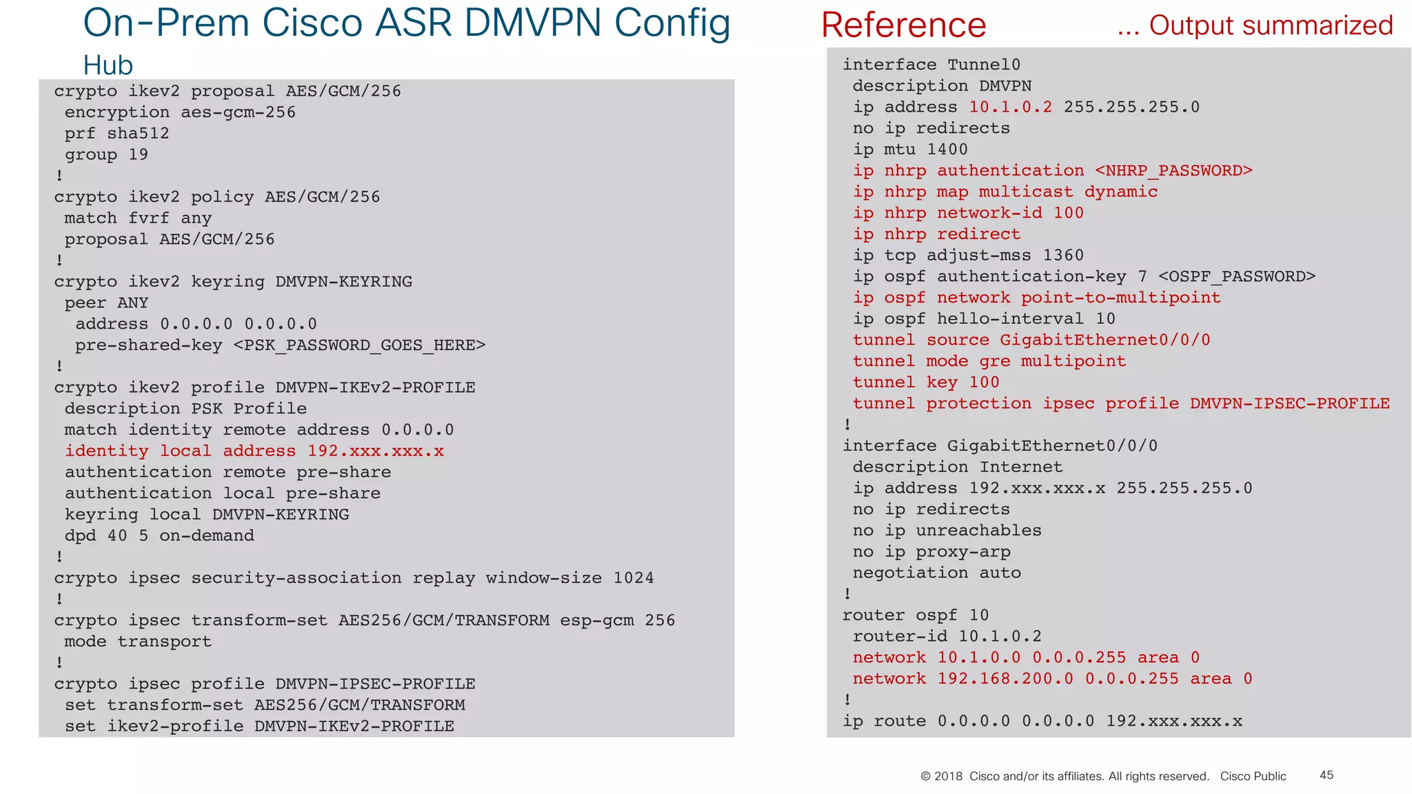 © 2018 Cisco and/or its affiliates. All rights reserved. Cisco Public
On-Prem Cisco ASR DMVPN Config
Hub
45
crypto ikev2 proposal AES/GCM/256
encryption aes-gcm-256
prf sha512
group 19
!
crypto ikev2 policy AES/GCM/256
match fvrf any
proposal AES/GCM/256
!
crypto ikev2 keyring DMVPN-KEYRING
peer ANY
address 0.0.0.0 0.0.0.0
pre-shared-key <PSK_PASSWORD_GOES_HERE>
!
crypto ikev2 profile DMVPN-IKEv2-PROFILE
description PSK Profile
match identity remote address 0.0.0.0
identity local address 192.xxx.xxx.x
authentication remote pre-share
authentication local pre-share
keyring local DMVPN-KEYRING
dpd 40 5 on-demand
!
crypto ipsec security-association replay window-size 1024
!
crypto ipsec transform-set AES256/GCM/TRANSFORM esp-gcm 256
mode transport
!
crypto ipsec profile DMVPN-IPSEC-PROFILE
set transform-set AES256/GCM/TRANSFORM
set ikev2-profile DMVPN-IKEv2-PROFILE
... Output summarized
interface Tunnel0
description DMVPN
ip address 10.1.0.2 255.255.255.0
no ip redirects
ip mtu 1400
ip nhrp authentication <NHRP_PASSWORD>
ip nhrp map multicast dynamic
ip nhrp network-id 100
ip nhrp redirect
ip tcp adjust-mss 1360
ip ospf authentication-key 7 <OSPF_PASSWORD>
ip ospf network point-to-multipoint
ip ospf hello-interval 10
tunnel source GigabitEthernet0/0/0
tunnel mode gre multipoint
tunnel key 100
tunnel protection ipsec profile DMVPN-IPSEC-PROFILE
!
interface GigabitEthernet0/0/0
description Internet
ip address 192.xxx.xxx.x 255.255.255.0
no ip redirects
no ip unreachables
no ip proxy-arp
negotiation auto
!
router ospf 10
router-id 10.1.0.2
network 10.1.0.0 0.0.0.255 area 0
network 192.168.200.0 0.0.0.255 area 0
!
ip route 0.0.0.0 0.0.0.0 192.xxx.xxx.x
Reference
 