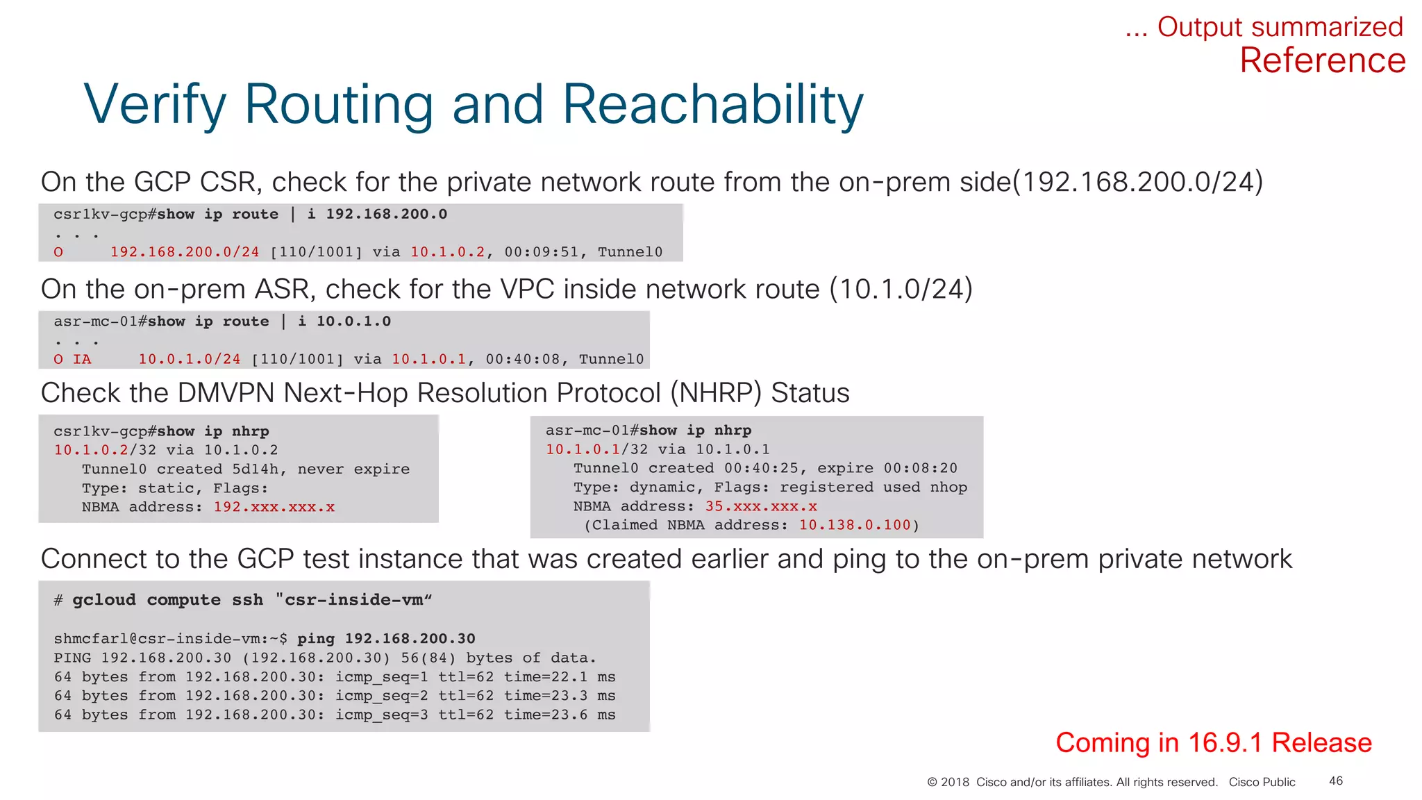 © 2018 Cisco and/or its affiliates. All rights reserved. Cisco Public
Verify Routing and Reachability
46
... Output summarized
# gcloud compute ssh "csr-inside-vm“
shmcfarl@csr-inside-vm:~$ ping 192.168.200.30
PING 192.168.200.30 (192.168.200.30) 56(84) bytes of data.
64 bytes from 192.168.200.30: icmp_seq=1 ttl=62 time=22.1 ms
64 bytes from 192.168.200.30: icmp_seq=2 ttl=62 time=23.3 ms
64 bytes from 192.168.200.30: icmp_seq=3 ttl=62 time=23.6 ms
Connect to the GCP test instance that was created earlier and ping to the on-prem private network
csr1kv-gcp#show ip route | i 192.168.200.0
. . .
O 192.168.200.0/24 [110/1001] via 10.1.0.2, 00:09:51, Tunnel0
On the GCP CSR, check for the private network route from the on-prem side(192.168.200.0/24)
asr-mc-01#show ip route | i 10.0.1.0
. . .
O IA 10.0.1.0/24 [110/1001] via 10.1.0.1, 00:40:08, Tunnel0
On the on-prem ASR, check for the VPC inside network route (10.1.0/24)
csr1kv-gcp#show ip nhrp
10.1.0.2/32 via 10.1.0.2
Tunnel0 created 5d14h, never expire
Type: static, Flags:
NBMA address: 192.xxx.xxx.x
Check the DMVPN Next-Hop Resolution Protocol (NHRP) Status
asr-mc-01#show ip nhrp
10.1.0.1/32 via 10.1.0.1
Tunnel0 created 00:40:25, expire 00:08:20
Type: dynamic, Flags: registered used nhop
NBMA address: 35.xxx.xxx.x
(Claimed NBMA address: 10.138.0.100)
Coming in 16.9.1 Release
Reference
 