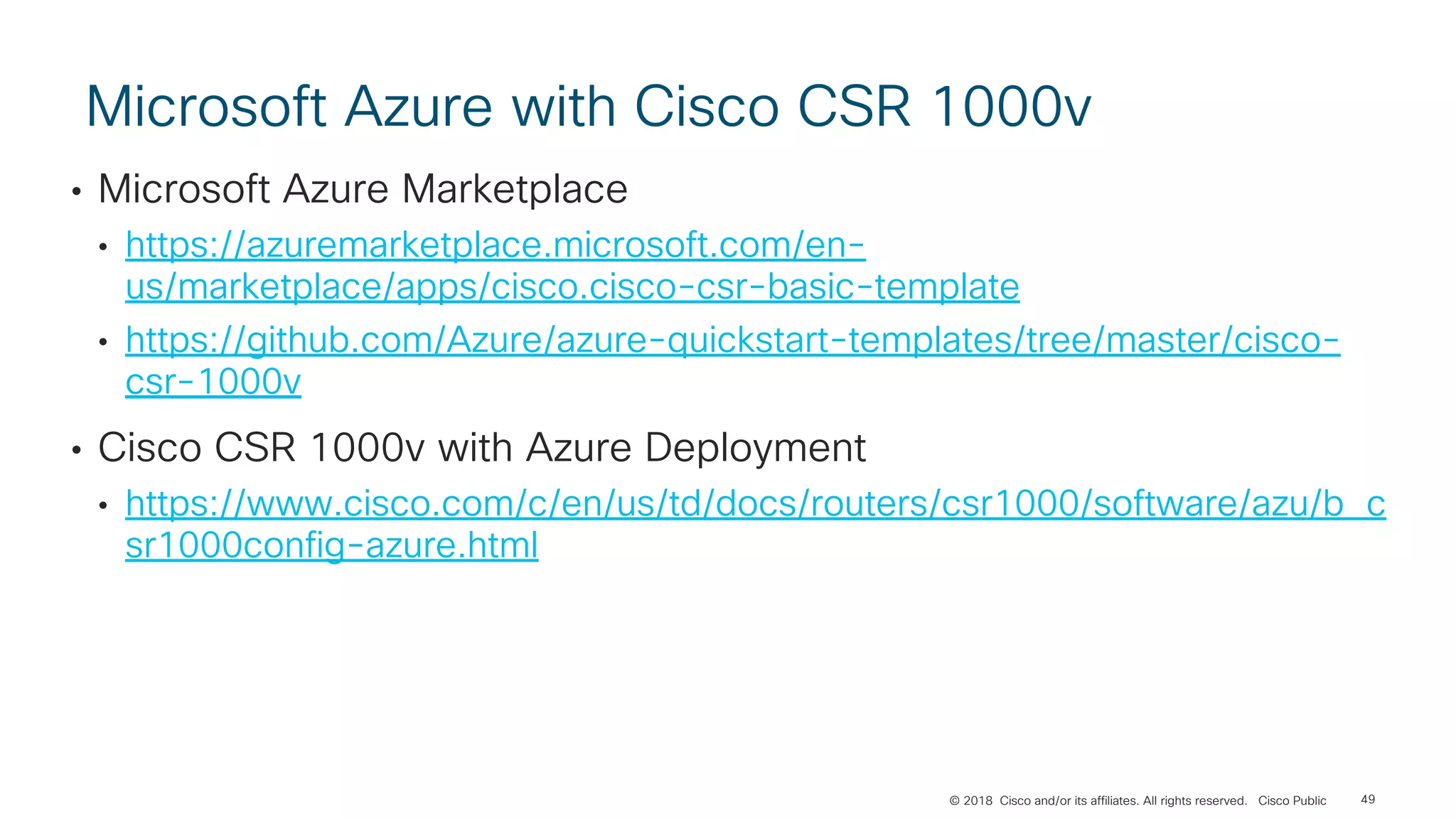 © 2018 Cisco and/or its affiliates. All rights reserved. Cisco Public
Microsoft Azure with Cisco CSR 1000v
• Microsoft Azure Marketplace
• https://azuremarketplace.microsoft.com/en-
us/marketplace/apps/cisco.cisco-csr-basic-template
• https://github.com/Azure/azure-quickstart-templates/tree/master/cisco-
csr-1000v
• Cisco CSR 1000v with Azure Deployment
• https://www.cisco.com/c/en/us/td/docs/routers/csr1000/software/azu/b_c
sr1000config-azure.html
49
 