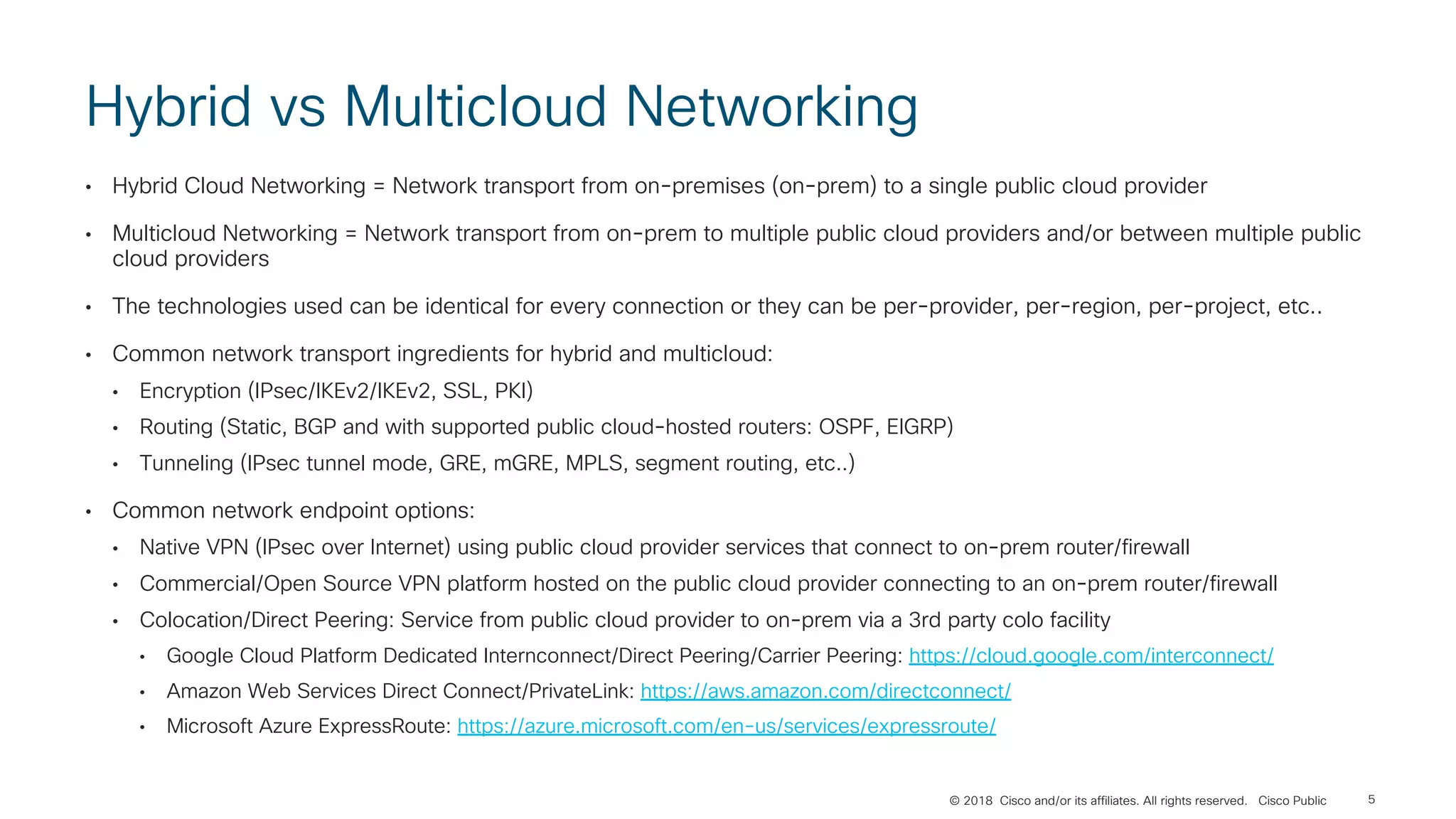 © 2018 Cisco and/or its affiliates. All rights reserved. Cisco Public
Hybrid vs Multicloud Networking
• Hybrid Cloud Networking = Network transport from on-premises (on-prem) to a single public cloud provider
• Multicloud Networking = Network transport from on-prem to multiple public cloud providers and/or between multiple public
cloud providers
• The technologies used can be identical for every connection or they can be per-provider, per-region, per-project, etc..
• Common network transport ingredients for hybrid and multicloud:
• Encryption (IPsec/IKEv2/IKEv2, SSL, PKI)
• Routing (Static, BGP and with supported public cloud-hosted routers: OSPF, EIGRP)
• Tunneling (IPsec tunnel mode, GRE, mGRE, MPLS, segment routing, etc..)
• Common network endpoint options:
• Native VPN (IPsec over Internet) using public cloud provider services that connect to on-prem router/firewall
• Commercial/Open Source VPN platform hosted on the public cloud provider connecting to an on-prem router/firewall
• Colocation/Direct Peering: Service from public cloud provider to on-prem via a 3rd party colo facility
• Google Cloud Platform Dedicated Internconnect/Direct Peering/Carrier Peering: https://cloud.google.com/interconnect/
• Amazon Web Services Direct Connect/PrivateLink: https://aws.amazon.com/directconnect/
• Microsoft Azure ExpressRoute: https://azure.microsoft.com/en-us/services/expressroute/
5
 