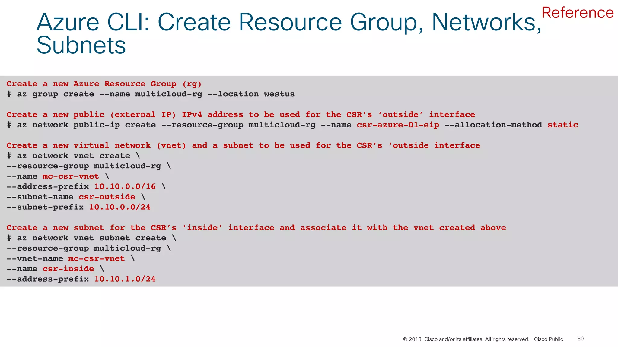 © 2018 Cisco and/or its affiliates. All rights reserved. Cisco Public 50
Azure CLI: Create Resource Group, Networks,
Subnets
Create a new Azure Resource Group (rg)
# az group create --name multicloud-rg --location westus
Create a new public (external IP) IPv4 address to be used for the CSR’s ‘outside’ interface
# az network public-ip create --resource-group multicloud-rg --name csr-azure-01-eip --allocation-method static
Create a new virtual network (vnet) and a subnet to be used for the CSR’s ‘outside interface
# az network vnet create 
--resource-group multicloud-rg 
--name mc-csr-vnet 
--address-prefix 10.10.0.0/16 
--subnet-name csr-outside 
--subnet-prefix 10.10.0.0/24
Create a new subnet for the CSR’s ‘inside’ interface and associate it with the vnet created above
# az network vnet subnet create 
--resource-group multicloud-rg 
--vnet-name mc-csr-vnet 
--name csr-inside 
--address-prefix 10.10.1.0/24
Reference
 