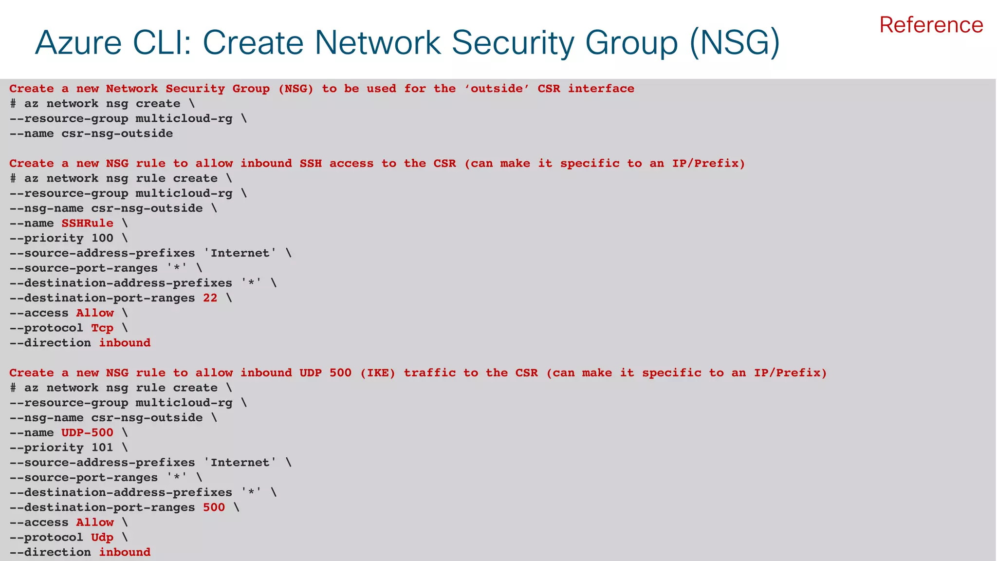 © 2018 Cisco and/or its affiliates. All rights reserved. Cisco Public#CLUS 52BRKCLD-3440
Azure CLI: Create Network Security Group (NSG)
Create a new Network Security Group (NSG) to be used for the ‘outside’ CSR interface
# az network nsg create 
--resource-group multicloud-rg 
--name csr-nsg-outside
Create a new NSG rule to allow inbound SSH access to the CSR (can make it specific to an IP/Prefix)
# az network nsg rule create 
--resource-group multicloud-rg 
--nsg-name csr-nsg-outside 
--name SSHRule 
--priority 100 
--source-address-prefixes 'Internet' 
--source-port-ranges '*' 
--destination-address-prefixes '*' 
--destination-port-ranges 22 
--access Allow 
--protocol Tcp 
--direction inbound
Create a new NSG rule to allow inbound UDP 500 (IKE) traffic to the CSR (can make it specific to an IP/Prefix)
# az network nsg rule create 
--resource-group multicloud-rg 
--nsg-name csr-nsg-outside 
--name UDP-500 
--priority 101 
--source-address-prefixes 'Internet' 
--source-port-ranges '*' 
--destination-address-prefixes '*' 
--destination-port-ranges 500 
--access Allow 
--protocol Udp 
--direction inbound
Reference
 