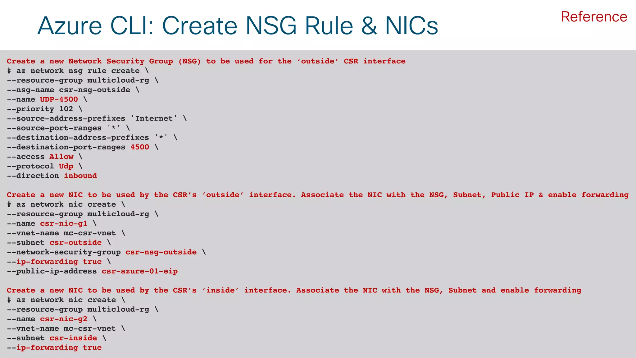 © 2018 Cisco and/or its affiliates. All rights reserved. Cisco Public#CLUS 53BRKCLD-3440
Azure CLI: Create NSG Rule & NICs
Create a new Network Security Group (NSG) to be used for the ‘outside’ CSR interface
# az network nsg rule create 
--resource-group multicloud-rg 
--nsg-name csr-nsg-outside 
--name UDP-4500 
--priority 102 
--source-address-prefixes 'Internet' 
--source-port-ranges '*' 
--destination-address-prefixes '*' 
--destination-port-ranges 4500 
--access Allow 
--protocol Udp 
--direction inbound
Create a new NIC to be used by the CSR’s ‘outside’ interface. Associate the NIC with the NSG, Subnet, Public IP & enable forwarding
# az network nic create 
--resource-group multicloud-rg 
--name csr-nic-g1 
--vnet-name mc-csr-vnet 
--subnet csr-outside 
--network-security-group csr-nsg-outside 
--ip-forwarding true 
--public-ip-address csr-azure-01-eip
Create a new NIC to be used by the CSR’s ‘inside’ interface. Associate the NIC with the NSG, Subnet and enable forwarding
# az network nic create 
--resource-group multicloud-rg 
--name csr-nic-g2 
--vnet-name mc-csr-vnet 
--subnet csr-inside 
--ip-forwarding true
Reference
 