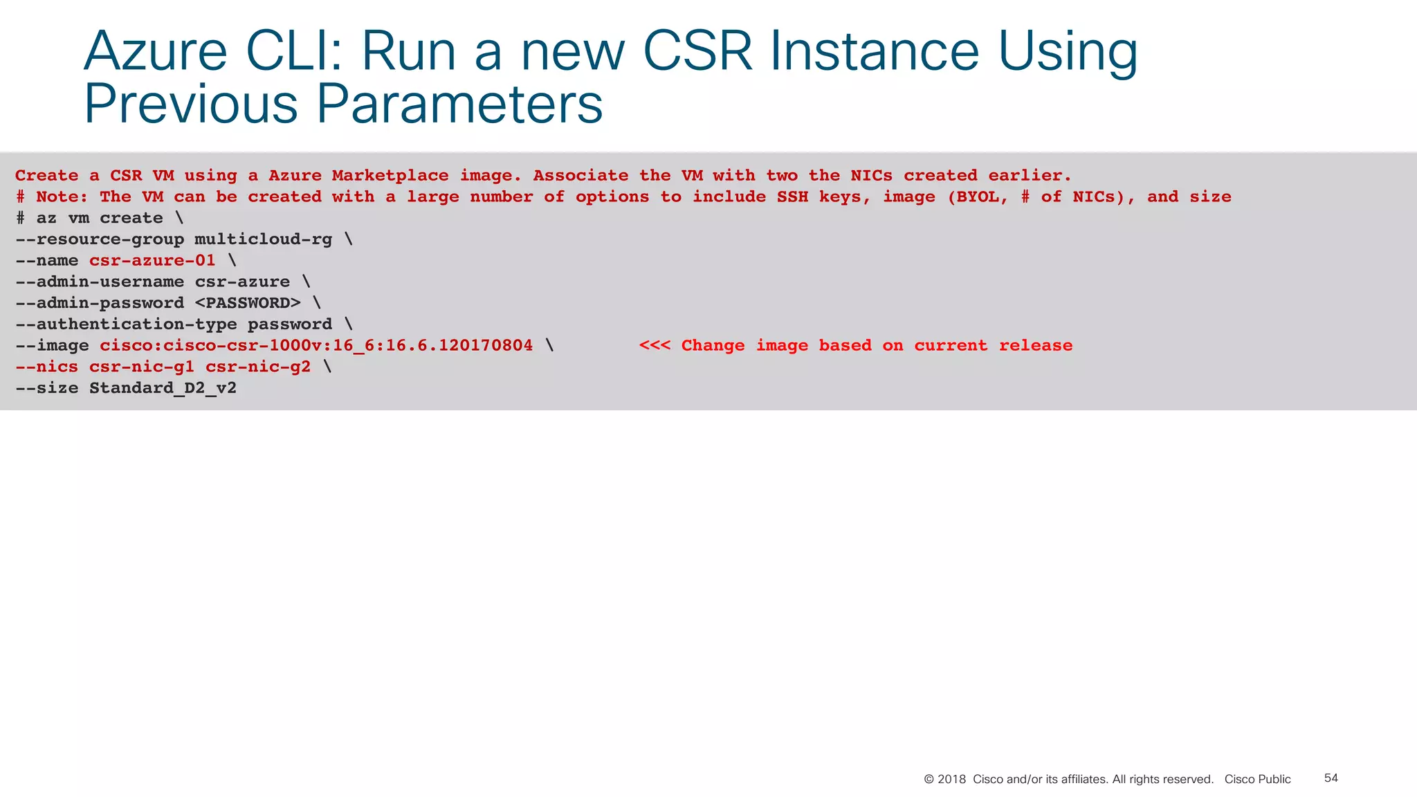 © 2018 Cisco and/or its affiliates. All rights reserved. Cisco Public 54
Azure CLI: Run a new CSR Instance Using
Previous Parameters
Create a CSR VM using a Azure Marketplace image. Associate the VM with two the NICs created earlier.
# Note: The VM can be created with a large number of options to include SSH keys, image (BYOL, # of NICs), and size
# az vm create 
--resource-group multicloud-rg 
--name csr-azure-01 
--admin-username csr-azure 
--admin-password <PASSWORD> 
--authentication-type password 
--image cisco:cisco-csr-1000v:16_6:16.6.120170804  <<< Change image based on current release
--nics csr-nic-g1 csr-nic-g2 
--size Standard_D2_v2
 