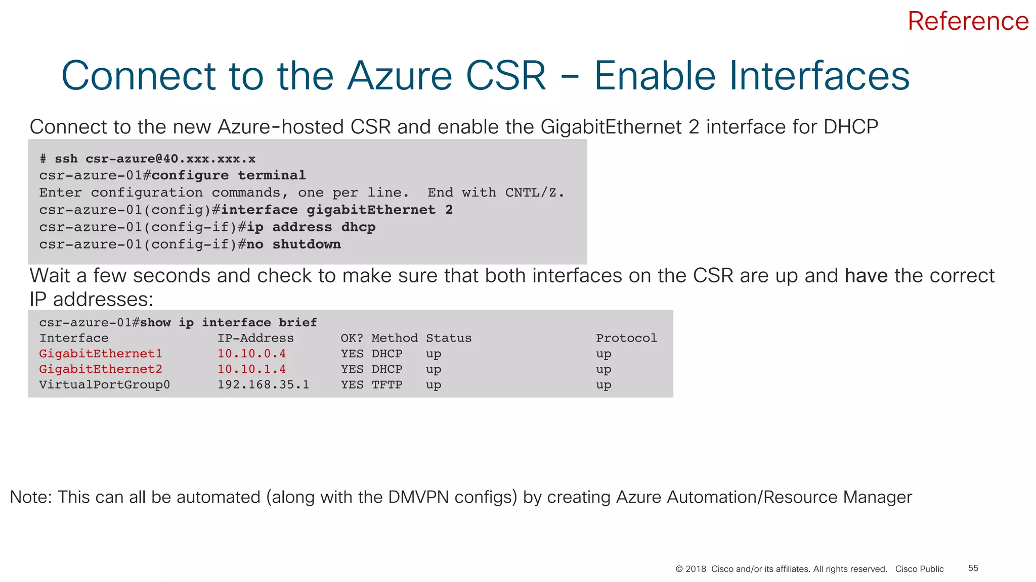 © 2018 Cisco and/or its affiliates. All rights reserved. Cisco Public 55
Connect to the Azure CSR – Enable Interfaces
# ssh csr-azure@40.xxx.xxx.x
csr-azure-01#configure terminal
Enter configuration commands, one per line. End with CNTL/Z.
csr-azure-01(config)#interface gigabitEthernet 2
csr-azure-01(config-if)#ip address dhcp
csr-azure-01(config-if)#no shutdown
Connect to the new Azure-hosted CSR and enable the GigabitEthernet 2 interface for DHCP
csr-azure-01#show ip interface brief
Interface IP-Address OK? Method Status Protocol
GigabitEthernet1 10.10.0.4 YES DHCP up up
GigabitEthernet2 10.10.1.4 YES DHCP up up
VirtualPortGroup0 192.168.35.1 YES TFTP up up
Wait a few seconds and check to make sure that both interfaces on the CSR are up and have the correct
IP addresses:
Note: This can all be automated (along with the DMVPN configs) by creating Azure Automation/Resource Manager
Reference
 