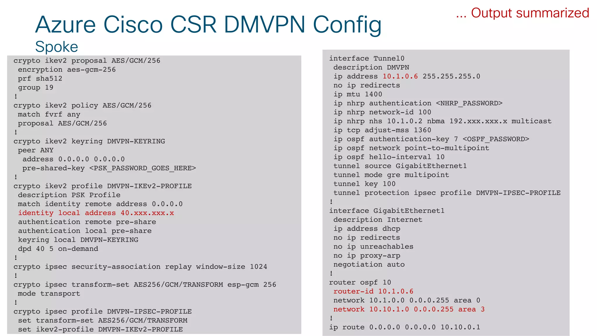 © 2018 Cisco and/or its affiliates. All rights reserved. Cisco Public#CLUS
Azure Cisco CSR DMVPN Config
Spoke
crypto ikev2 proposal AES/GCM/256
encryption aes-gcm-256
prf sha512
group 19
!
crypto ikev2 policy AES/GCM/256
match fvrf any
proposal AES/GCM/256
!
crypto ikev2 keyring DMVPN-KEYRING
peer ANY
address 0.0.0.0 0.0.0.0
pre-shared-key <PSK_PASSWORD_GOES_HERE>
!
crypto ikev2 profile DMVPN-IKEv2-PROFILE
description PSK Profile
match identity remote address 0.0.0.0
identity local address 40.xxx.xxx.x
authentication remote pre-share
authentication local pre-share
keyring local DMVPN-KEYRING
dpd 40 5 on-demand
!
crypto ipsec security-association replay window-size 1024
!
crypto ipsec transform-set AES256/GCM/TRANSFORM esp-gcm 256
mode transport
!
crypto ipsec profile DMVPN-IPSEC-PROFILE
set transform-set AES256/GCM/TRANSFORM
set ikev2-profile DMVPN-IKEv2-PROFILE
... Output summarized
interface Tunnel0
description DMVPN
ip address 10.1.0.6 255.255.255.0
no ip redirects
ip mtu 1400
ip nhrp authentication <NHRP_PASSWORD>
ip nhrp network-id 100
ip nhrp nhs 10.1.0.2 nbma 192.xxx.xxx.x multicast
ip tcp adjust-mss 1360
ip ospf authentication-key 7 <OSPF_PASSWORD>
ip ospf network point-to-multipoint
ip ospf hello-interval 10
tunnel source GigabitEthernet1
tunnel mode gre multipoint
tunnel key 100
tunnel protection ipsec profile DMVPN-IPSEC-PROFILE
!
interface GigabitEthernet1
description Internet
ip address dhcp
no ip redirects
no ip unreachables
no ip proxy-arp
negotiation auto
!
router ospf 10
router-id 10.1.0.6
network 10.1.0.0 0.0.0.255 area 0
network 10.10.1.0 0.0.0.255 area 3
!
ip route 0.0.0.0 0.0.0.0 10.10.0.1
 