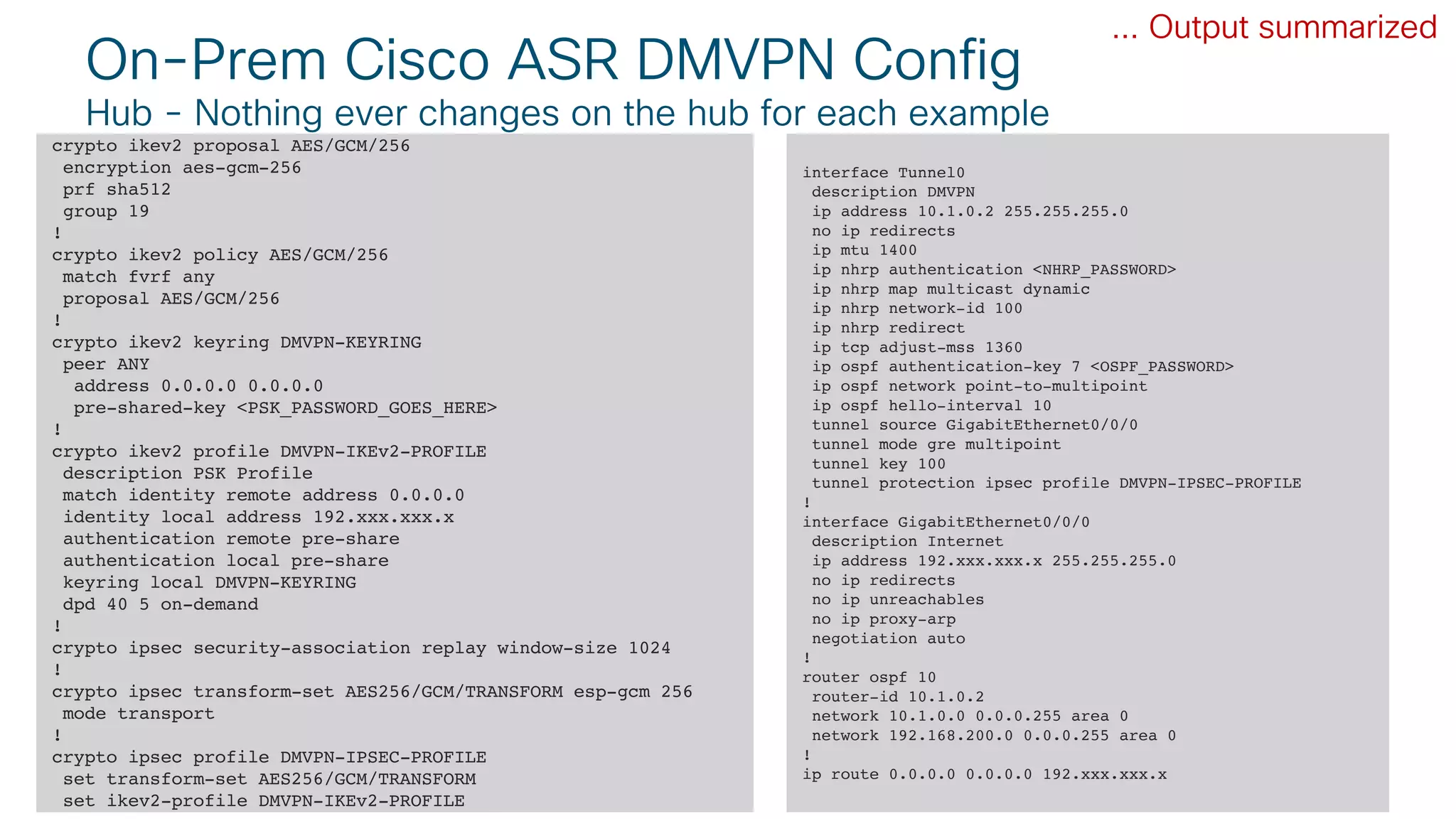 © 2018 Cisco and/or its affiliates. All rights reserved. Cisco Public#CLUS 57BRKCLD-3440
On-Prem Cisco ASR DMVPN Config
Hub - Nothing ever changes on the hub for each example
crypto ikev2 proposal AES/GCM/256
encryption aes-gcm-256
prf sha512
group 19
!
crypto ikev2 policy AES/GCM/256
match fvrf any
proposal AES/GCM/256
!
crypto ikev2 keyring DMVPN-KEYRING
peer ANY
address 0.0.0.0 0.0.0.0
pre-shared-key <PSK_PASSWORD_GOES_HERE>
!
crypto ikev2 profile DMVPN-IKEv2-PROFILE
description PSK Profile
match identity remote address 0.0.0.0
identity local address 192.xxx.xxx.x
authentication remote pre-share
authentication local pre-share
keyring local DMVPN-KEYRING
dpd 40 5 on-demand
!
crypto ipsec security-association replay window-size 1024
!
crypto ipsec transform-set AES256/GCM/TRANSFORM esp-gcm 256
mode transport
!
crypto ipsec profile DMVPN-IPSEC-PROFILE
set transform-set AES256/GCM/TRANSFORM
set ikev2-profile DMVPN-IKEv2-PROFILE
... Output summarized
interface Tunnel0
description DMVPN
ip address 10.1.0.2 255.255.255.0
no ip redirects
ip mtu 1400
ip nhrp authentication <NHRP_PASSWORD>
ip nhrp map multicast dynamic
ip nhrp network-id 100
ip nhrp redirect
ip tcp adjust-mss 1360
ip ospf authentication-key 7 <OSPF_PASSWORD>
ip ospf network point-to-multipoint
ip ospf hello-interval 10
tunnel source GigabitEthernet0/0/0
tunnel mode gre multipoint
tunnel key 100
tunnel protection ipsec profile DMVPN-IPSEC-PROFILE
!
interface GigabitEthernet0/0/0
description Internet
ip address 192.xxx.xxx.x 255.255.255.0
no ip redirects
no ip unreachables
no ip proxy-arp
negotiation auto
!
router ospf 10
router-id 10.1.0.2
network 10.1.0.0 0.0.0.255 area 0
network 192.168.200.0 0.0.0.255 area 0
!
ip route 0.0.0.0 0.0.0.0 192.xxx.xxx.x
 