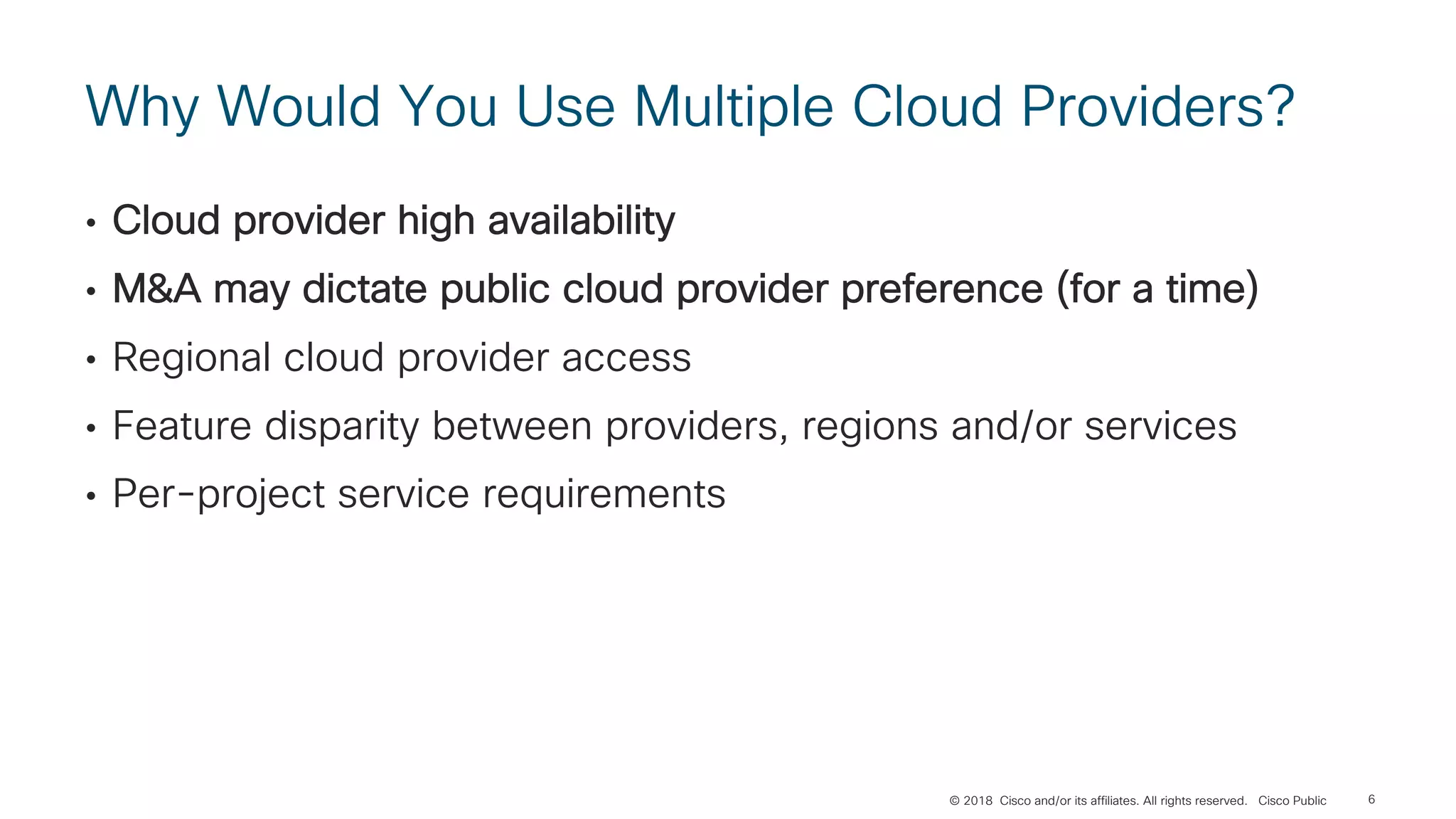 © 2018 Cisco and/or its affiliates. All rights reserved. Cisco Public
Why Would You Use Multiple Cloud Providers?
• Cloud provider high availability
• M&A may dictate public cloud provider preference (for a time)
• Regional cloud provider access
• Feature disparity between providers, regions and/or services
• Per-project service requirements
6
 