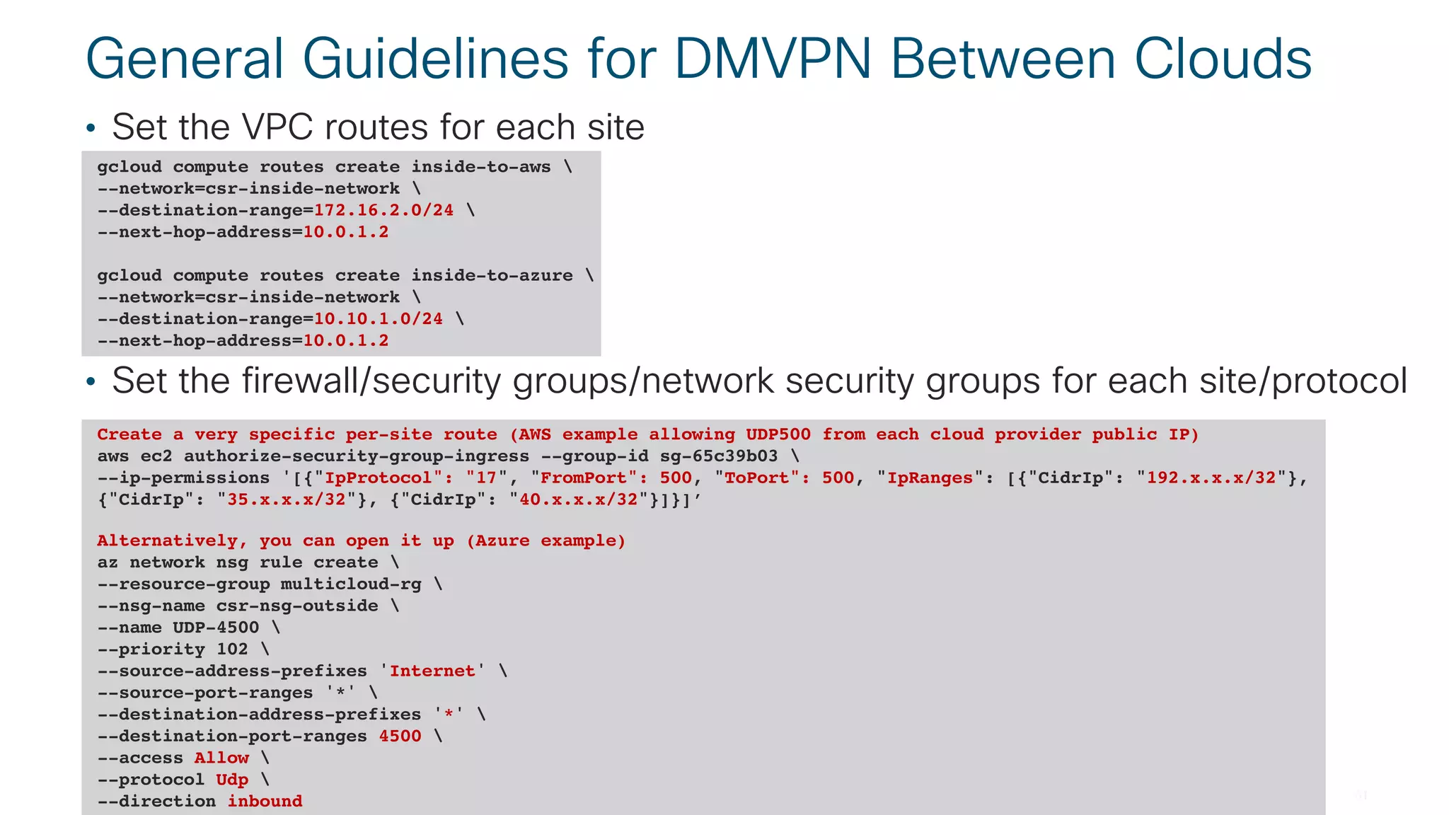 © 2018 Cisco and/or its affiliates. All rights reserved. Cisco Public#CLUS BRKCLD-3440
General Guidelines for DMVPN Between Clouds
• Set the VPC routes for each site
• Set the firewall/security groups/network security groups for each site/protocol
gcloud compute routes create inside-to-aws 
--network=csr-inside-network 
--destination-range=172.16.2.0/24 
--next-hop-address=10.0.1.2
gcloud compute routes create inside-to-azure 
--network=csr-inside-network 
--destination-range=10.10.1.0/24 
--next-hop-address=10.0.1.2
Create a very specific per-site route (AWS example allowing UDP500 from each cloud provider public IP)
aws ec2 authorize-security-group-ingress --group-id sg-65c39b03 
--ip-permissions '[{"IpProtocol": "17", "FromPort": 500, "ToPort": 500, "IpRanges": [{"CidrIp": "192.x.x.x/32"},
{"CidrIp": "35.x.x.x/32"}, {"CidrIp": "40.x.x.x/32"}]}]’
Alternatively, you can open it up (Azure example)
az network nsg rule create 
--resource-group multicloud-rg 
--nsg-name csr-nsg-outside 
--name UDP-4500 
--priority 102 
--source-address-prefixes 'Internet' 
--source-port-ranges '*' 
--destination-address-prefixes '*' 
--destination-port-ranges 4500 
--access Allow 
--protocol Udp 
--direction inbound
 