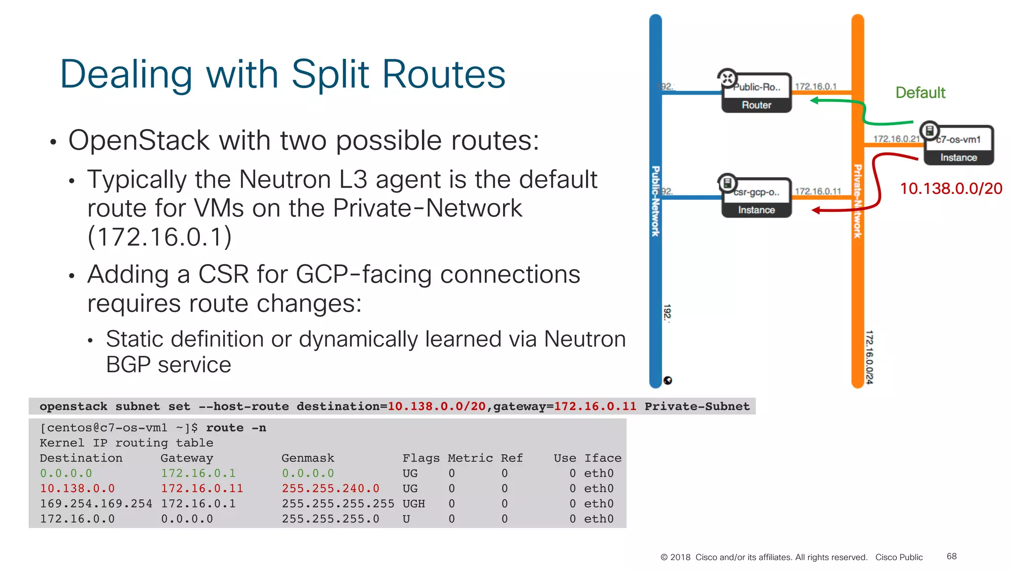 © 2018 Cisco and/or its affiliates. All rights reserved. Cisco Public
Dealing with Split Routes
• OpenStack with two possible routes:
• Typically the Neutron L3 agent is the default
route for VMs on the Private-Network
(172.16.0.1)
• Adding a CSR for GCP-facing connections
requires route changes:
• Static definition or dynamically learned via Neutron
BGP service
68
[centos@c7-os-vm1 ~]$ route -n
Kernel IP routing table
Destination Gateway Genmask Flags Metric Ref Use Iface
0.0.0.0 172.16.0.1 0.0.0.0 UG 0 0 0 eth0
10.138.0.0 172.16.0.11 255.255.240.0 UG 0 0 0 eth0
169.254.169.254 172.16.0.1 255.255.255.255 UGH 0 0 0 eth0
172.16.0.0 0.0.0.0 255.255.255.0 U 0 0 0 eth0
openstack subnet set --host-route destination=10.138.0.0/20,gateway=172.16.0.11 Private-Subnet
Default
10.138.0.0/20
 