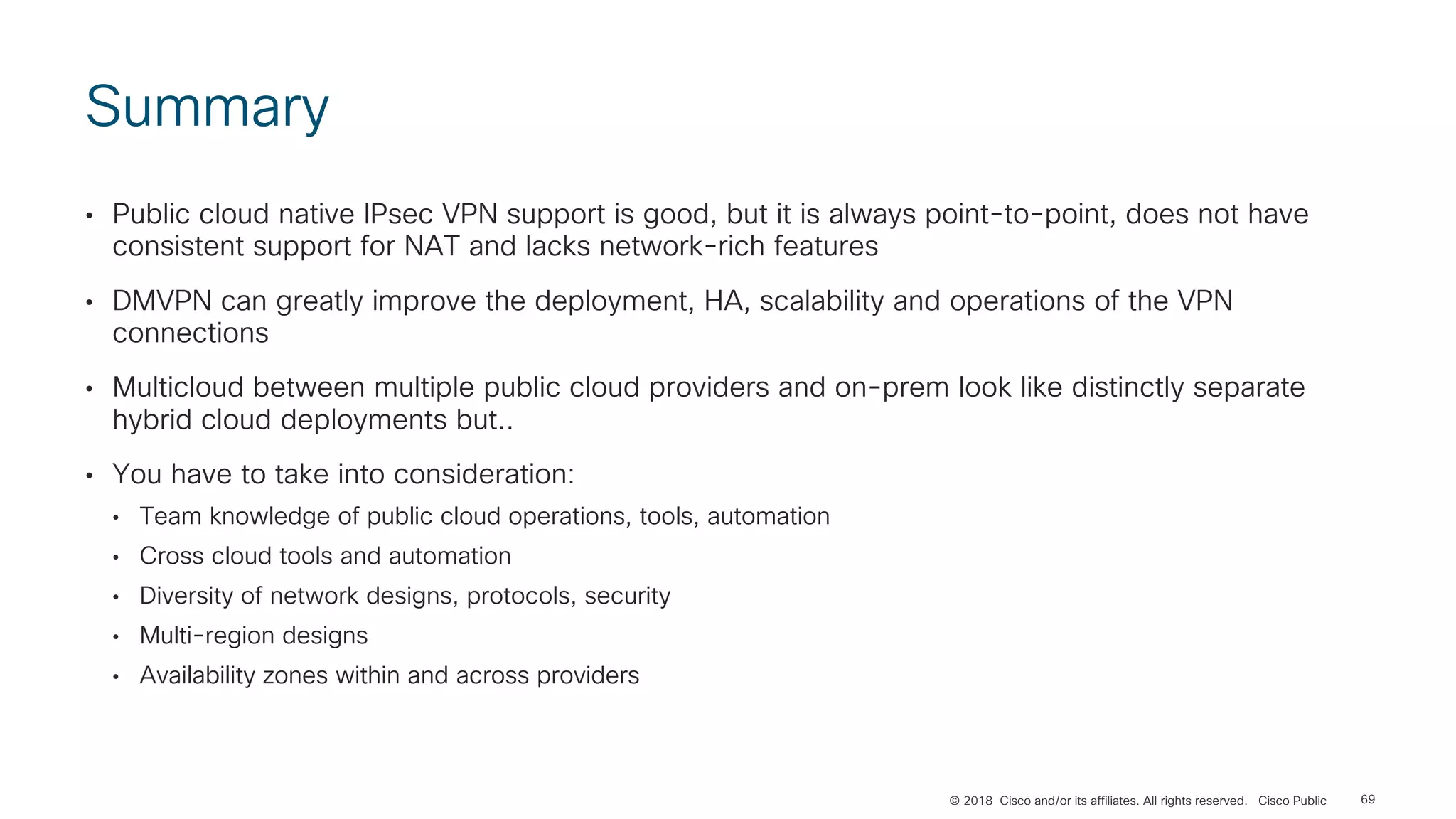 © 2018 Cisco and/or its affiliates. All rights reserved. Cisco Public
Summary
• Public cloud native IPsec VPN support is good, but it is always point-to-point, does not have
consistent support for NAT and lacks network-rich features
• DMVPN can greatly improve the deployment, HA, scalability and operations of the VPN
connections
• Multicloud between multiple public cloud providers and on-prem look like distinctly separate
hybrid cloud deployments but..
• You have to take into consideration:
• Team knowledge of public cloud operations, tools, automation
• Cross cloud tools and automation
• Diversity of network designs, protocols, security
• Multi-region designs
• Availability zones within and across providers
69
 