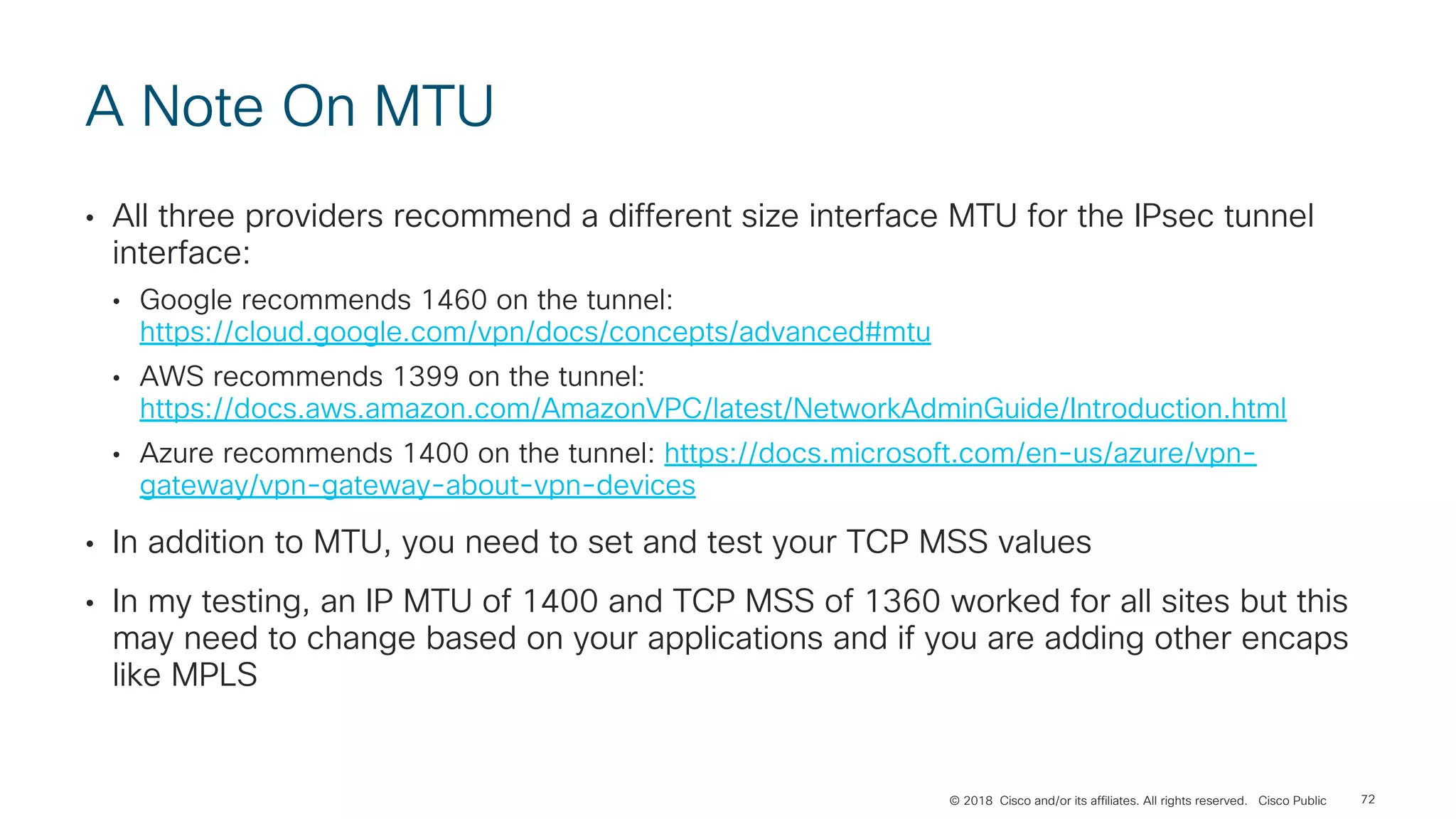 © 2018 Cisco and/or its affiliates. All rights reserved. Cisco Public
A Note On MTU
• All three providers recommend a different size interface MTU for the IPsec tunnel
interface:
• Google recommends 1460 on the tunnel:
https://cloud.google.com/vpn/docs/concepts/advanced#mtu
• AWS recommends 1399 on the tunnel:
https://docs.aws.amazon.com/AmazonVPC/latest/NetworkAdminGuide/Introduction.html
• Azure recommends 1400 on the tunnel: https://docs.microsoft.com/en-us/azure/vpn-
gateway/vpn-gateway-about-vpn-devices
• In addition to MTU, you need to set and test your TCP MSS values
• In my testing, an IP MTU of 1400 and TCP MSS of 1360 worked for all sites but this
may need to change based on your applications and if you are adding other encaps
like MPLS
72
 