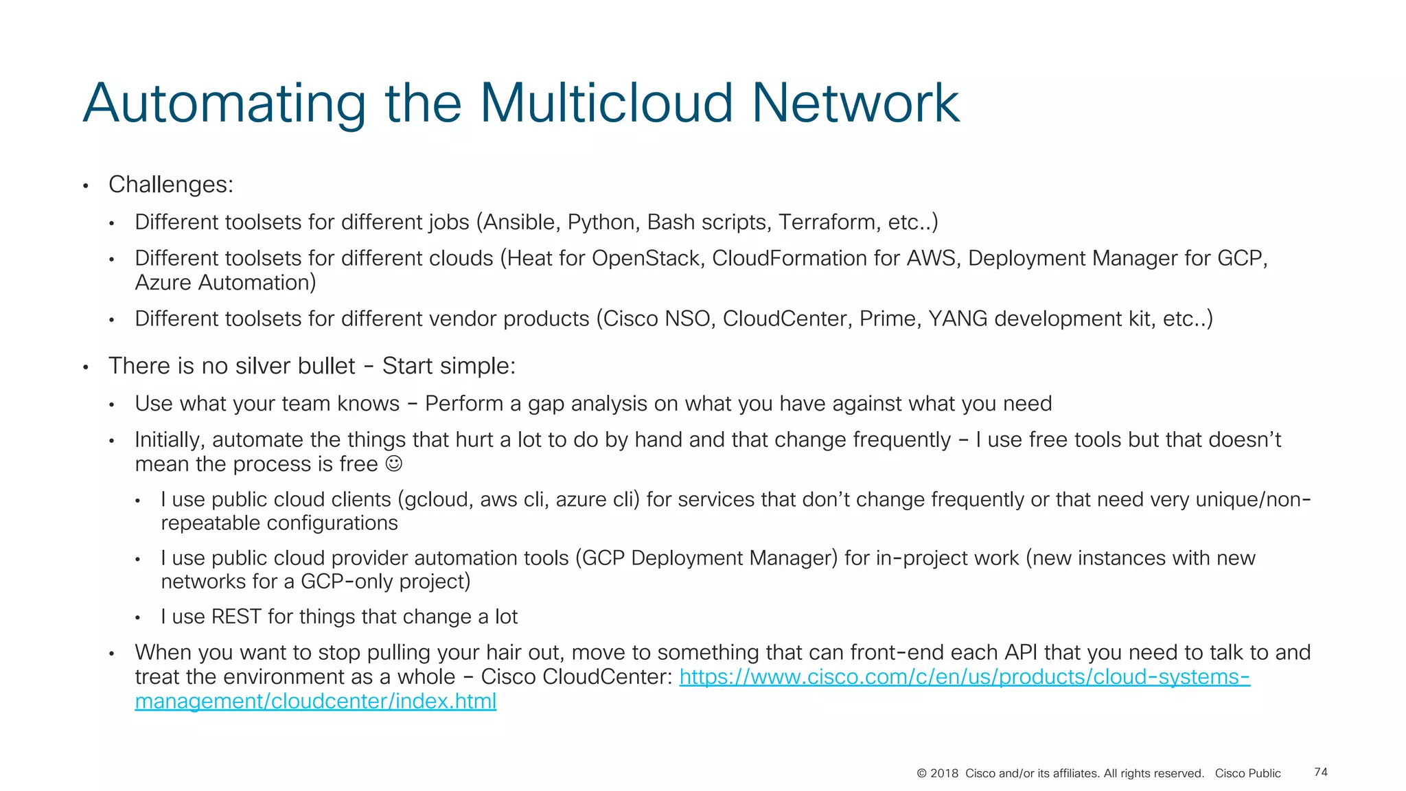 © 2018 Cisco and/or its affiliates. All rights reserved. Cisco Public
Automating the Multicloud Network
• Challenges:
• Different toolsets for different jobs (Ansible, Python, Bash scripts, Terraform, etc..)
• Different toolsets for different clouds (Heat for OpenStack, CloudFormation for AWS, Deployment Manager for GCP,
Azure Automation)
• Different toolsets for different vendor products (Cisco NSO, CloudCenter, Prime, YANG development kit, etc..)
• There is no silver bullet - Start simple:
• Use what your team knows – Perform a gap analysis on what you have against what you need
• Initially, automate the things that hurt a lot to do by hand and that change frequently – I use free tools but that doesn’t
mean the process is free J
• I use public cloud clients (gcloud, aws cli, azure cli) for services that don’t change frequently or that need very unique/non-
repeatable configurations
• I use public cloud provider automation tools (GCP Deployment Manager) for in-project work (new instances with new
networks for a GCP-only project)
• I use REST for things that change a lot
• When you want to stop pulling your hair out, move to something that can front-end each API that you need to talk to and
treat the environment as a whole – Cisco CloudCenter: https://www.cisco.com/c/en/us/products/cloud-systems-
management/cloudcenter/index.html
74
 