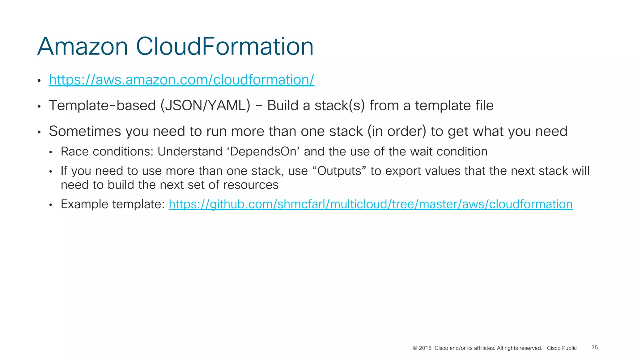 © 2018 Cisco and/or its affiliates. All rights reserved. Cisco Public
Amazon CloudFormation
• https://aws.amazon.com/cloudformation/
• Template-based (JSON/YAML) – Build a stack(s) from a template file
• Sometimes you need to run more than one stack (in order) to get what you need
• Race conditions: Understand ‘DependsOn’ and the use of the wait condition
• If you need to use more than one stack, use “Outputs” to export values that the next stack will
need to build the next set of resources
• Example template: https://github.com/shmcfarl/multicloud/tree/master/aws/cloudformation
75
 