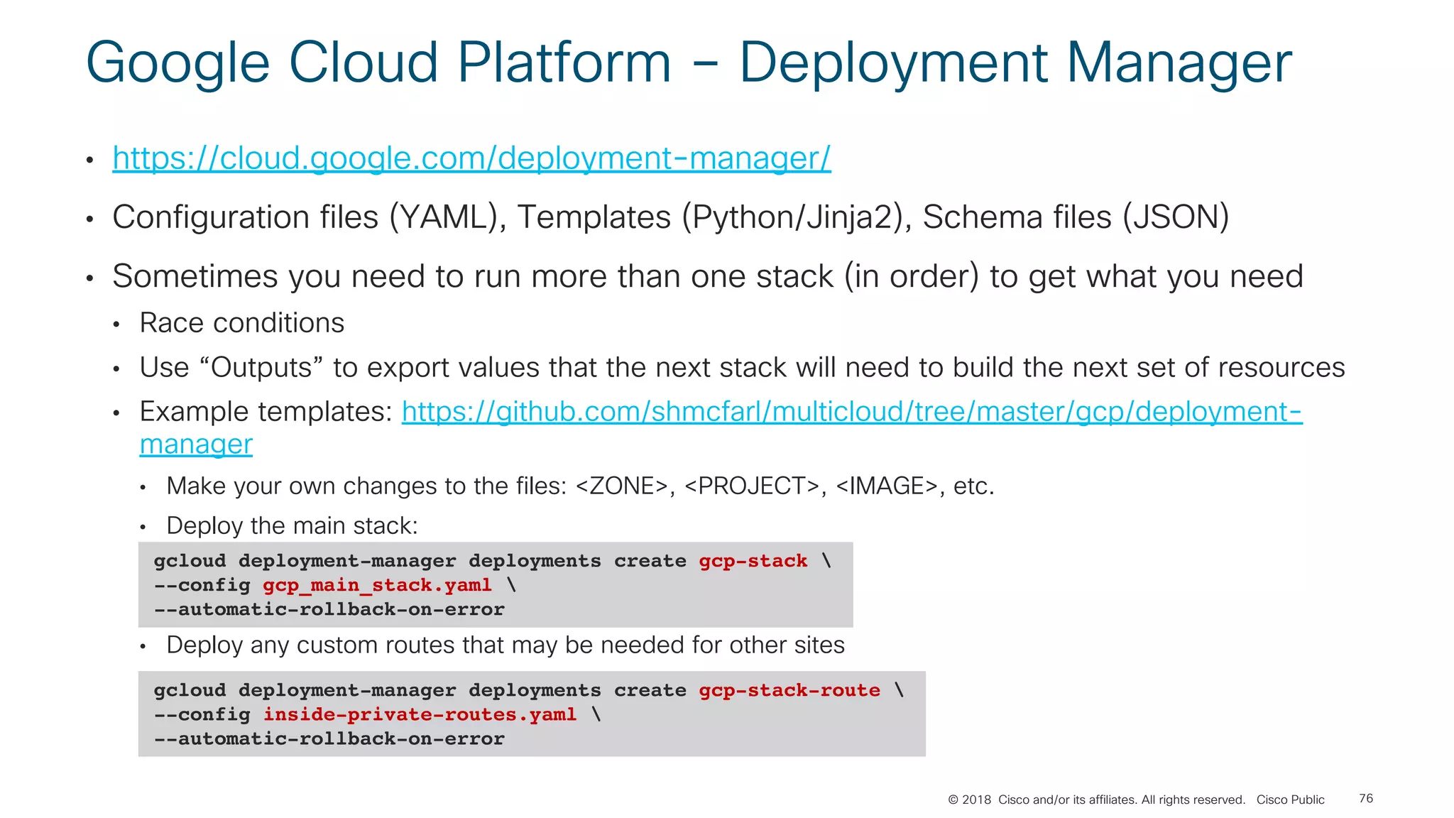 © 2018 Cisco and/or its affiliates. All rights reserved. Cisco Public
Google Cloud Platform – Deployment Manager
• https://cloud.google.com/deployment-manager/
• Configuration files (YAML), Templates (Python/Jinja2), Schema files (JSON)
• Sometimes you need to run more than one stack (in order) to get what you need
• Race conditions
• Use “Outputs” to export values that the next stack will need to build the next set of resources
• Example templates: https://github.com/shmcfarl/multicloud/tree/master/gcp/deployment-
manager
• Make your own changes to the files: <ZONE>, <PROJECT>, <IMAGE>, etc.
• Deploy the main stack:
• Deploy any custom routes that may be needed for other sites
76
gcloud deployment-manager deployments create gcp-stack 
--config gcp_main_stack.yaml 
--automatic-rollback-on-error
gcloud deployment-manager deployments create gcp-stack-route 
--config inside-private-routes.yaml 
--automatic-rollback-on-error
 