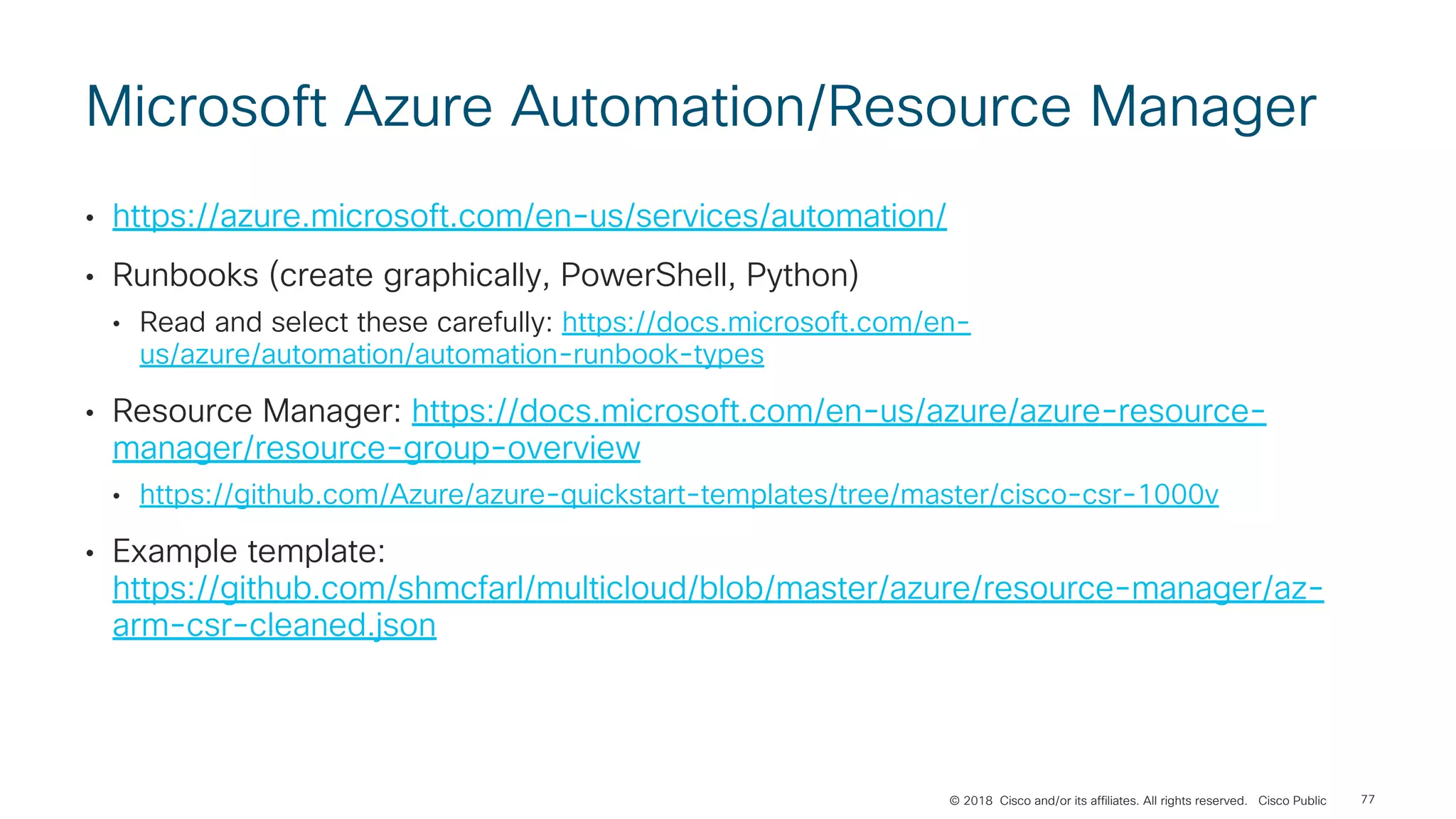 © 2018 Cisco and/or its affiliates. All rights reserved. Cisco Public
Microsoft Azure Automation/Resource Manager
• https://azure.microsoft.com/en-us/services/automation/
• Runbooks (create graphically, PowerShell, Python)
• Read and select these carefully: https://docs.microsoft.com/en-
us/azure/automation/automation-runbook-types
• Resource Manager: https://docs.microsoft.com/en-us/azure/azure-resource-
manager/resource-group-overview
• https://github.com/Azure/azure-quickstart-templates/tree/master/cisco-csr-1000v
• Example template:
https://github.com/shmcfarl/multicloud/blob/master/azure/resource-manager/az-
arm-csr-cleaned.json
77
 
