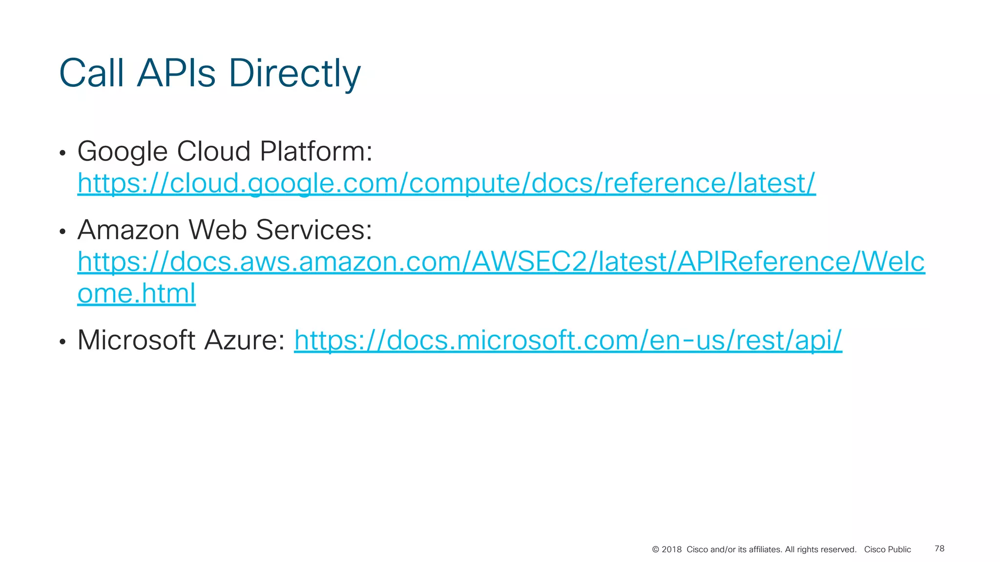 © 2018 Cisco and/or its affiliates. All rights reserved. Cisco Public
Call APIs Directly
• Google Cloud Platform:
https://cloud.google.com/compute/docs/reference/latest/
• Amazon Web Services:
https://docs.aws.amazon.com/AWSEC2/latest/APIReference/Welc
ome.html
• Microsoft Azure: https://docs.microsoft.com/en-us/rest/api/
78
 