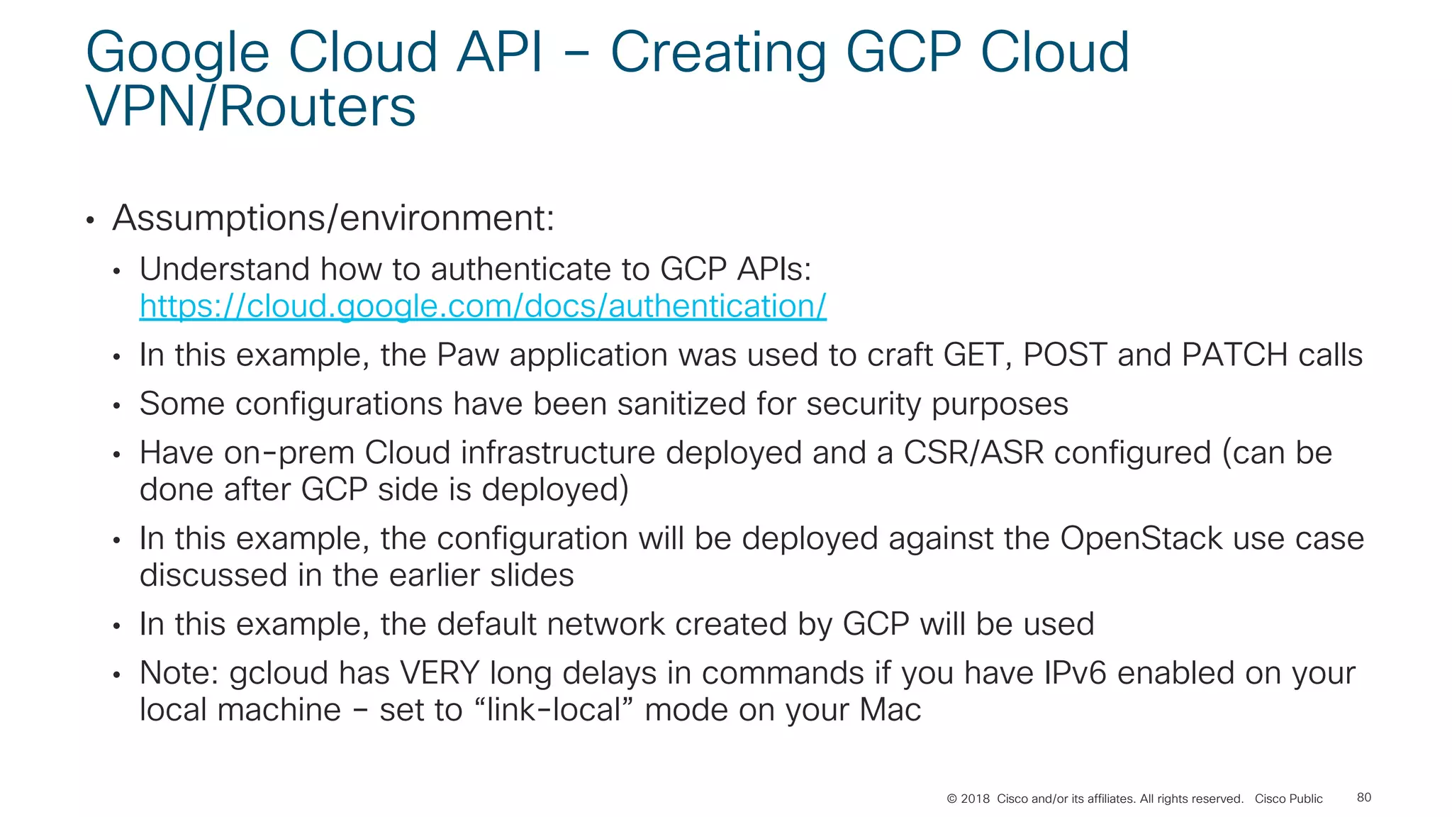 © 2018 Cisco and/or its affiliates. All rights reserved. Cisco Public
Google Cloud API – Creating GCP Cloud
VPN/Routers
• Assumptions/environment:
• Understand how to authenticate to GCP APIs:
https://cloud.google.com/docs/authentication/
• In this example, the Paw application was used to craft GET, POST and PATCH calls
• Some configurations have been sanitized for security purposes
• Have on-prem Cloud infrastructure deployed and a CSR/ASR configured (can be
done after GCP side is deployed)
• In this example, the configuration will be deployed against the OpenStack use case
discussed in the earlier slides
• In this example, the default network created by GCP will be used
• Note: gcloud has VERY long delays in commands if you have IPv6 enabled on your
local machine – set to “link-local” mode on your Mac
80
 