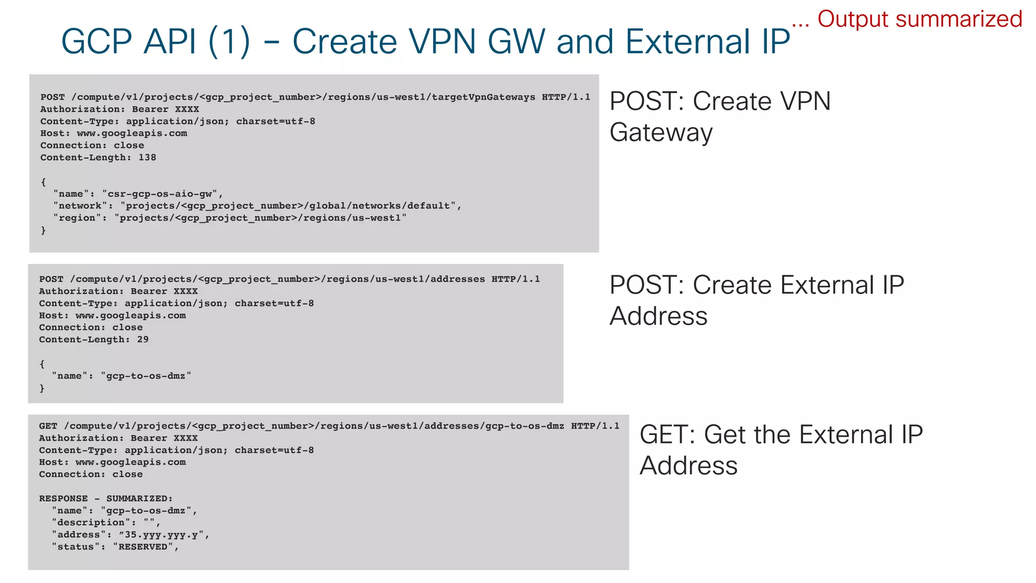 © 2018 Cisco and/or its affiliates. All rights reserved. Cisco Public
GCP API (1) – Create VPN GW and External IP
POST /compute/v1/projects/<gcp_project_number>/regions/us-west1/targetVpnGateways HTTP/1.1
Authorization: Bearer XXXX
Content-Type: application/json; charset=utf-8
Host: www.googleapis.com
Connection: close
Content-Length: 138
{
"name": "csr-gcp-os-aio-gw",
"network": "projects/<gcp_project_number>/global/networks/default",
"region": "projects/<gcp_project_number>/regions/us-west1"
}
POST /compute/v1/projects/<gcp_project_number>/regions/us-west1/addresses HTTP/1.1
Authorization: Bearer XXXX
Content-Type: application/json; charset=utf-8
Host: www.googleapis.com
Connection: close
Content-Length: 29
{
"name": "gcp-to-os-dmz"
}
GET /compute/v1/projects/<gcp_project_number>/regions/us-west1/addresses/gcp-to-os-dmz HTTP/1.1
Authorization: Bearer XXXX
Content-Type: application/json; charset=utf-8
Host: www.googleapis.com
Connection: close
RESPONSE - SUMMARIZED:
"name": "gcp-to-os-dmz",
"description": "",
"address": ”35.yyy.yyy.y",
"status": "RESERVED",
... Output summarized
POST: Create VPN
Gateway
POST: Create External IP
Address
GET: Get the External IP
Address
 