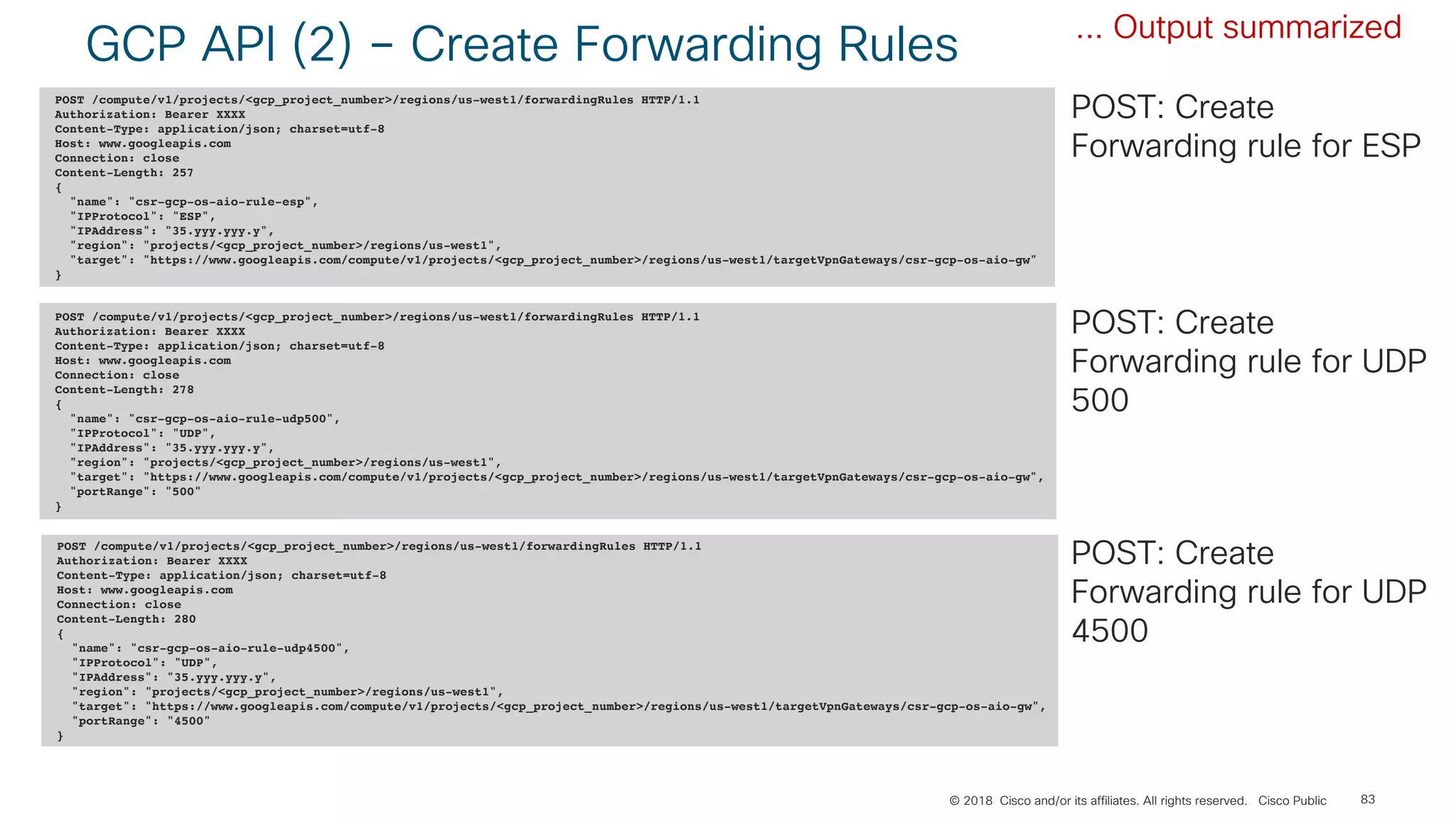 © 2018 Cisco and/or its affiliates. All rights reserved. Cisco Public
GCP API (2) – Create Forwarding Rules
83
POST /compute/v1/projects/<gcp_project_number>/regions/us-west1/forwardingRules HTTP/1.1
Authorization: Bearer XXXX
Content-Type: application/json; charset=utf-8
Host: www.googleapis.com
Connection: close
Content-Length: 257
{
"name": "csr-gcp-os-aio-rule-esp",
"IPProtocol": "ESP",
"IPAddress": "35.yyy.yyy.y",
"region": "projects/<gcp_project_number>/regions/us-west1",
"target": "https://www.googleapis.com/compute/v1/projects/<gcp_project_number>/regions/us-west1/targetVpnGateways/csr-gcp-os-aio-gw"
}
POST /compute/v1/projects/<gcp_project_number>/regions/us-west1/forwardingRules HTTP/1.1
Authorization: Bearer XXXX
Content-Type: application/json; charset=utf-8
Host: www.googleapis.com
Connection: close
Content-Length: 278
{
"name": "csr-gcp-os-aio-rule-udp500",
"IPProtocol": "UDP",
"IPAddress": "35.yyy.yyy.y",
"region": "projects/<gcp_project_number>/regions/us-west1",
"target": "https://www.googleapis.com/compute/v1/projects/<gcp_project_number>/regions/us-west1/targetVpnGateways/csr-gcp-os-aio-gw",
"portRange": "500"
}
POST /compute/v1/projects/<gcp_project_number>/regions/us-west1/forwardingRules HTTP/1.1
Authorization: Bearer XXXX
Content-Type: application/json; charset=utf-8
Host: www.googleapis.com
Connection: close
Content-Length: 280
{
"name": "csr-gcp-os-aio-rule-udp4500",
"IPProtocol": "UDP",
"IPAddress": "35.yyy.yyy.y",
"region": "projects/<gcp_project_number>/regions/us-west1",
"target": "https://www.googleapis.com/compute/v1/projects/<gcp_project_number>/regions/us-west1/targetVpnGateways/csr-gcp-os-aio-gw",
"portRange": "4500"
}
POST: Create
Forwarding rule for ESP
... Output summarized
POST: Create
Forwarding rule for UDP
500
POST: Create
Forwarding rule for UDP
4500
 