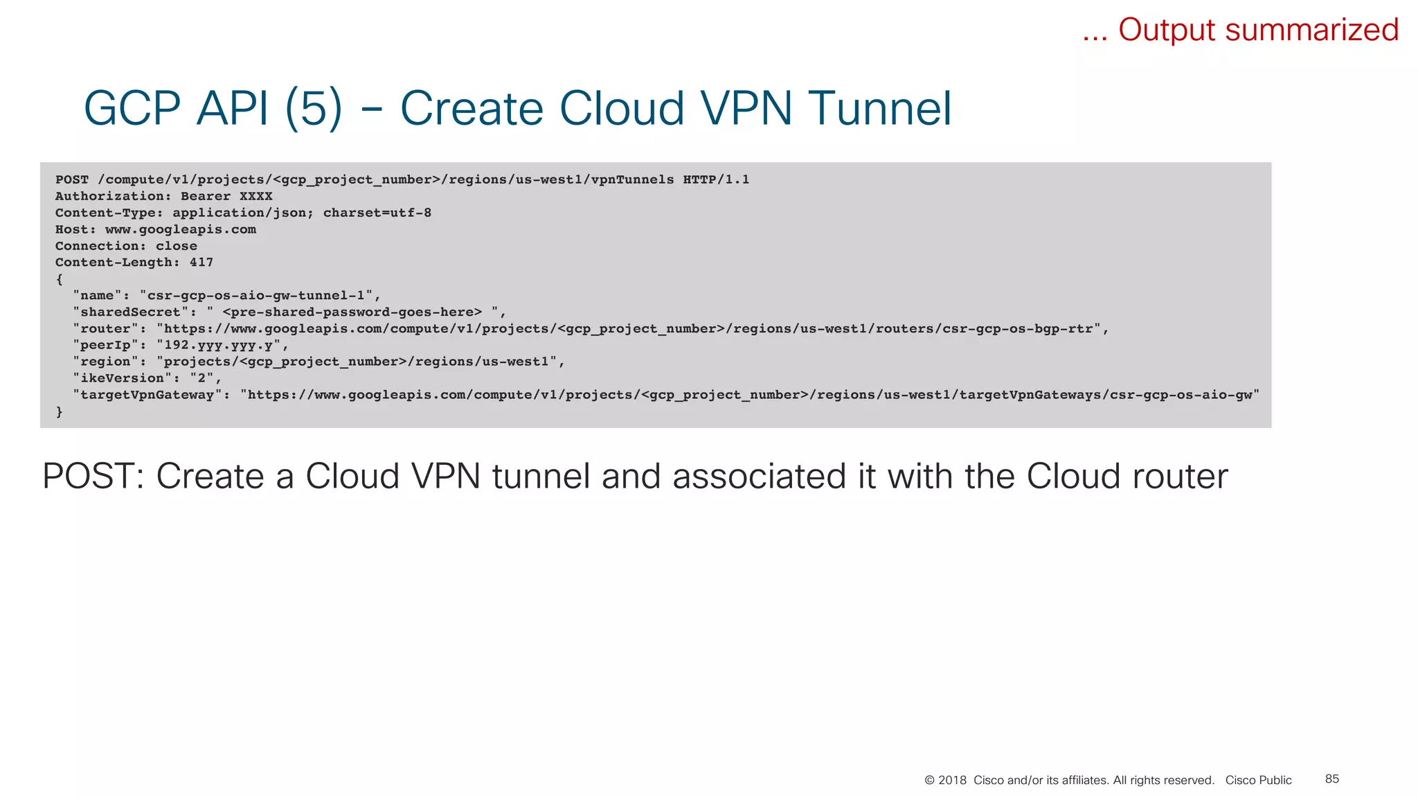 © 2018 Cisco and/or its affiliates. All rights reserved. Cisco Public
GCP API (5) – Create Cloud VPN Tunnel
85
POST /compute/v1/projects/<gcp_project_number>/regions/us-west1/vpnTunnels HTTP/1.1
Authorization: Bearer XXXX
Content-Type: application/json; charset=utf-8
Host: www.googleapis.com
Connection: close
Content-Length: 417
{
"name": "csr-gcp-os-aio-gw-tunnel-1",
"sharedSecret": " <pre-shared-password-goes-here> ",
"router": "https://www.googleapis.com/compute/v1/projects/<gcp_project_number>/regions/us-west1/routers/csr-gcp-os-bgp-rtr",
"peerIp": "192.yyy.yyy.y",
"region": "projects/<gcp_project_number>/regions/us-west1",
"ikeVersion": "2",
"targetVpnGateway": "https://www.googleapis.com/compute/v1/projects/<gcp_project_number>/regions/us-west1/targetVpnGateways/csr-gcp-os-aio-gw"
}
POST: Create a Cloud VPN tunnel and associated it with the Cloud router
... Output summarized
 