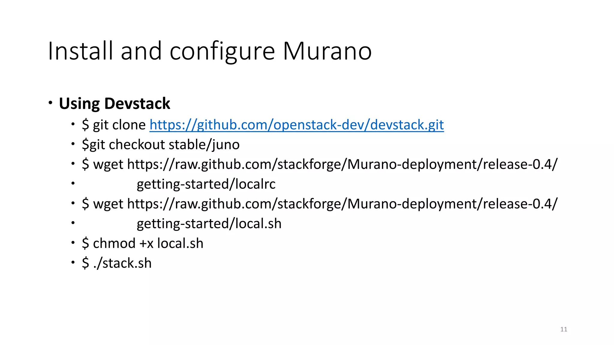 Install and configure Murano
 Using Devstack
 $ git clone https://github.com/openstack-dev/devstack.git
 $git checkout stable/juno
 $ wget https://raw.github.com/stackforge/Murano-deployment/release-0.4/
 getting-started/localrc
 $ wget https://raw.github.com/stackforge/Murano-deployment/release-0.4/
 getting-started/local.sh
 $ chmod +x local.sh
 $ ./stack.sh
11
 
