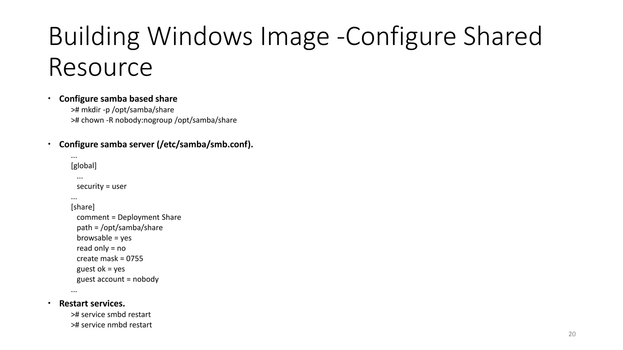Building Windows Image -Configure Shared
Resource
 Configure samba based share
># mkdir -p /opt/samba/share
># chown -R nobody:nogroup /opt/samba/share
 Configure samba server (/etc/samba/smb.conf).
...
[global]
...
security = user
...
[share]
comment = Deployment Share
path = /opt/samba/share
browsable = yes
read only = no
create mask = 0755
guest ok = yes
guest account = nobody
...
 Restart services.
># service smbd restart
># service nmbd restart
20
 