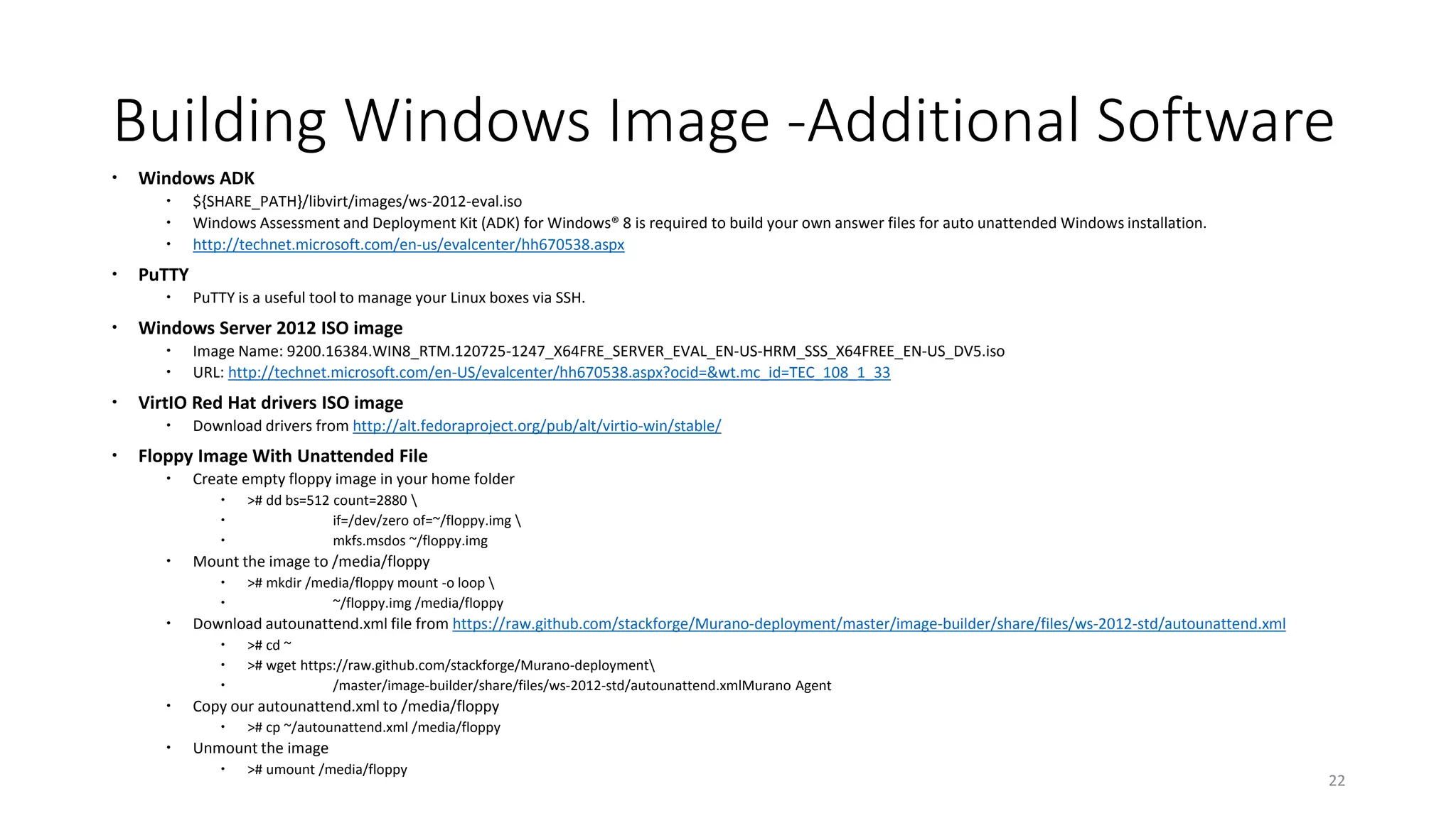Building Windows Image -Additional Software
 Windows ADK
 ${SHARE_PATH}/libvirt/images/ws-2012-eval.iso
 Windows Assessment and Deployment Kit (ADK) for Windows® 8 is required to build your own answer files for auto unattended Windows installation.
 http://technet.microsoft.com/en-us/evalcenter/hh670538.aspx
 PuTTY
 PuTTY is a useful tool to manage your Linux boxes via SSH.
 Windows Server 2012 ISO image
 Image Name: 9200.16384.WIN8_RTM.120725-1247_X64FRE_SERVER_EVAL_EN-US-HRM_SSS_X64FREE_EN-US_DV5.iso
 URL: http://technet.microsoft.com/en-US/evalcenter/hh670538.aspx?ocid=&wt.mc_id=TEC_108_1_33
 VirtIO Red Hat drivers ISO image
 Download drivers from http://alt.fedoraproject.org/pub/alt/virtio-win/stable/
 Floppy Image With Unattended File
 Create empty floppy image in your home folder
 ># dd bs=512 count=2880 
 if=/dev/zero of=~/floppy.img 
 mkfs.msdos ~/floppy.img
 Mount the image to /media/floppy
 ># mkdir /media/floppy mount -o loop 
 ~/floppy.img /media/floppy
 Download autounattend.xml file from https://raw.github.com/stackforge/Murano-deployment/master/image-builder/share/files/ws-2012-std/autounattend.xml
 ># cd ~
 ># wget https://raw.github.com/stackforge/Murano-deployment
 /master/image-builder/share/files/ws-2012-std/autounattend.xmlMurano Agent
 Copy our autounattend.xml to /media/floppy
 ># cp ~/autounattend.xml /media/floppy
 Unmount the image
 ># umount /media/floppy
22
 