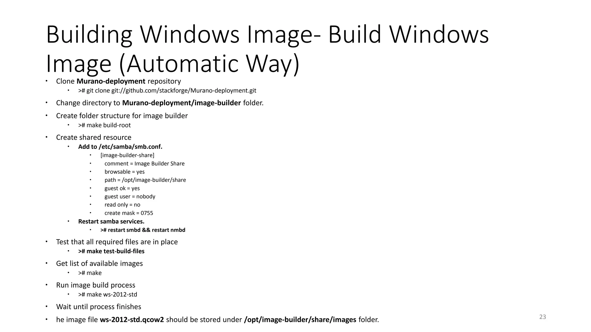 Building Windows Image- Build Windows
Image (Automatic Way) Clone Murano-deployment repository
 ># git clone git://github.com/stackforge/Murano-deployment.git
 Change directory to Murano-deployment/image-builder folder.
 Create folder structure for image builder
 ># make build-root
 Create shared resource
 Add to /etc/samba/smb.conf.
 [image-builder-share]
 comment = Image Builder Share
 browsable = yes
 path = /opt/image-builder/share
 guest ok = yes
 guest user = nobody
 read only = no
 create mask = 0755
 Restart samba services.
 ># restart smbd && restart nmbd
 Test that all required files are in place
 ># make test-build-files
 Get list of available images
 ># make
 Run image build process
 ># make ws-2012-std
 Wait until process finishes
 he image file ws-2012-std.qcow2 should be stored under /opt/image-builder/share/images folder. 23
 