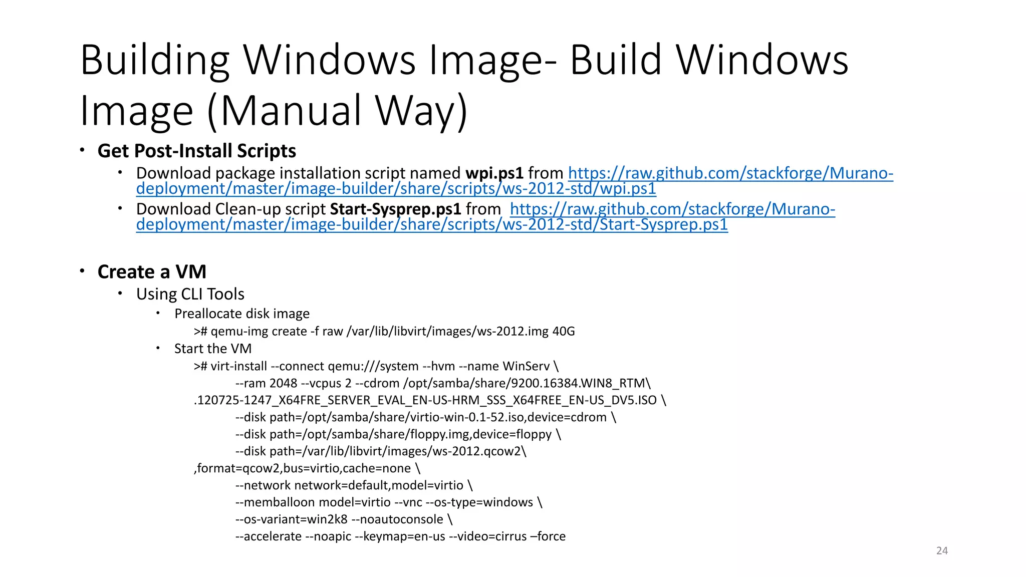Building Windows Image- Build Windows
Image (Manual Way)
 Get Post-Install Scripts
 Download package installation script named wpi.ps1 from https://raw.github.com/stackforge/Murano-
deployment/master/image-builder/share/scripts/ws-2012-std/wpi.ps1
 Download Clean-up script Start-Sysprep.ps1 from https://raw.github.com/stackforge/Murano-
deployment/master/image-builder/share/scripts/ws-2012-std/Start-Sysprep.ps1
 Create a VM
 Using CLI Tools
 Preallocate disk image
># qemu-img create -f raw /var/lib/libvirt/images/ws-2012.img 40G
 Start the VM
># virt-install --connect qemu:///system --hvm --name WinServ 
--ram 2048 --vcpus 2 --cdrom /opt/samba/share/9200.16384.WIN8_RTM
.120725-1247_X64FRE_SERVER_EVAL_EN-US-HRM_SSS_X64FREE_EN-US_DV5.ISO 
--disk path=/opt/samba/share/virtio-win-0.1-52.iso,device=cdrom 
--disk path=/opt/samba/share/floppy.img,device=floppy 
--disk path=/var/lib/libvirt/images/ws-2012.qcow2
,format=qcow2,bus=virtio,cache=none 
--network network=default,model=virtio 
--memballoon model=virtio --vnc --os-type=windows 
--os-variant=win2k8 --noautoconsole 
--accelerate --noapic --keymap=en-us --video=cirrus –force
24
 