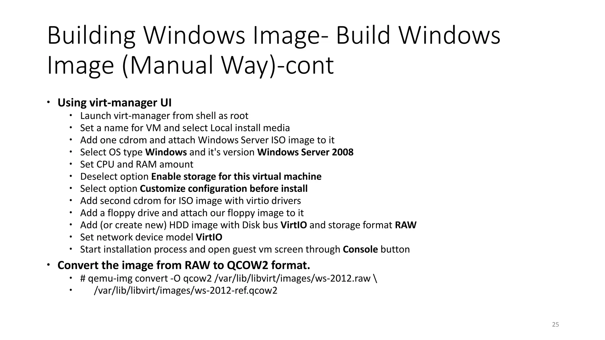 Building Windows Image- Build Windows
Image (Manual Way)-cont
 Using virt-manager UI
 Launch virt-manager from shell as root
 Set a name for VM and select Local install media
 Add one cdrom and attach Windows Server ISO image to it
 Select OS type Windows and it's version Windows Server 2008
 Set CPU and RAM amount
 Deselect option Enable storage for this virtual machine
 Select option Customize configuration before install
 Add second cdrom for ISO image with virtio drivers
 Add a floppy drive and attach our floppy image to it
 Add (or create new) HDD image with Disk bus VirtIO and storage format RAW
 Set network device model VirtIO
 Start installation process and open guest vm screen through Console button
 Convert the image from RAW to QCOW2 format.
 # qemu-img convert -O qcow2 /var/lib/libvirt/images/ws-2012.raw 
 /var/lib/libvirt/images/ws-2012-ref.qcow2
25
 