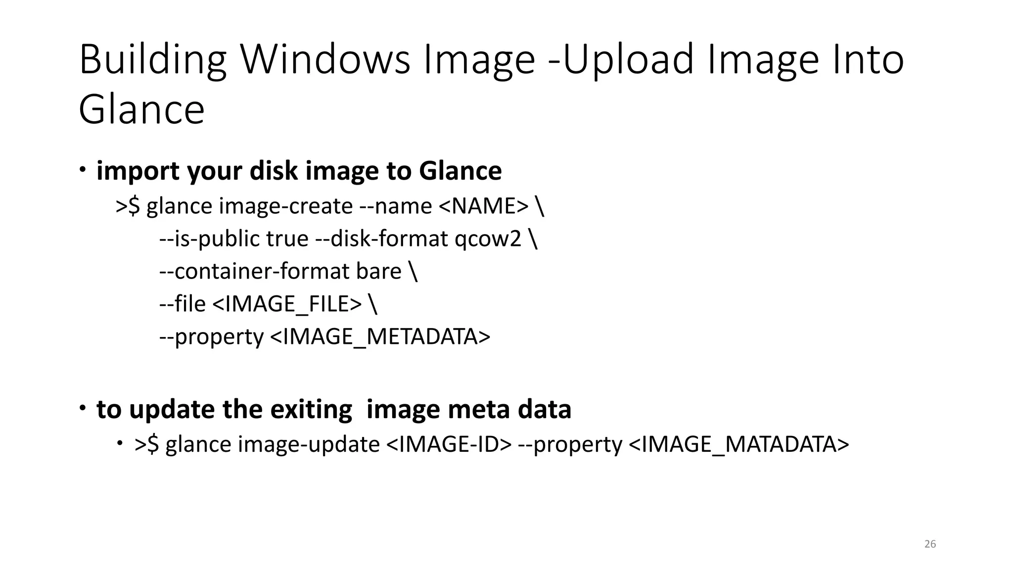 Building Windows Image -Upload Image Into
Glance
 import your disk image to Glance
>$ glance image-create --name <NAME> 
--is-public true --disk-format qcow2 
--container-format bare 
--file <IMAGE_FILE> 
--property <IMAGE_METADATA>
 to update the exiting image meta data
 >$ glance image-update <IMAGE-ID> --property <IMAGE_MATADATA>
26
 