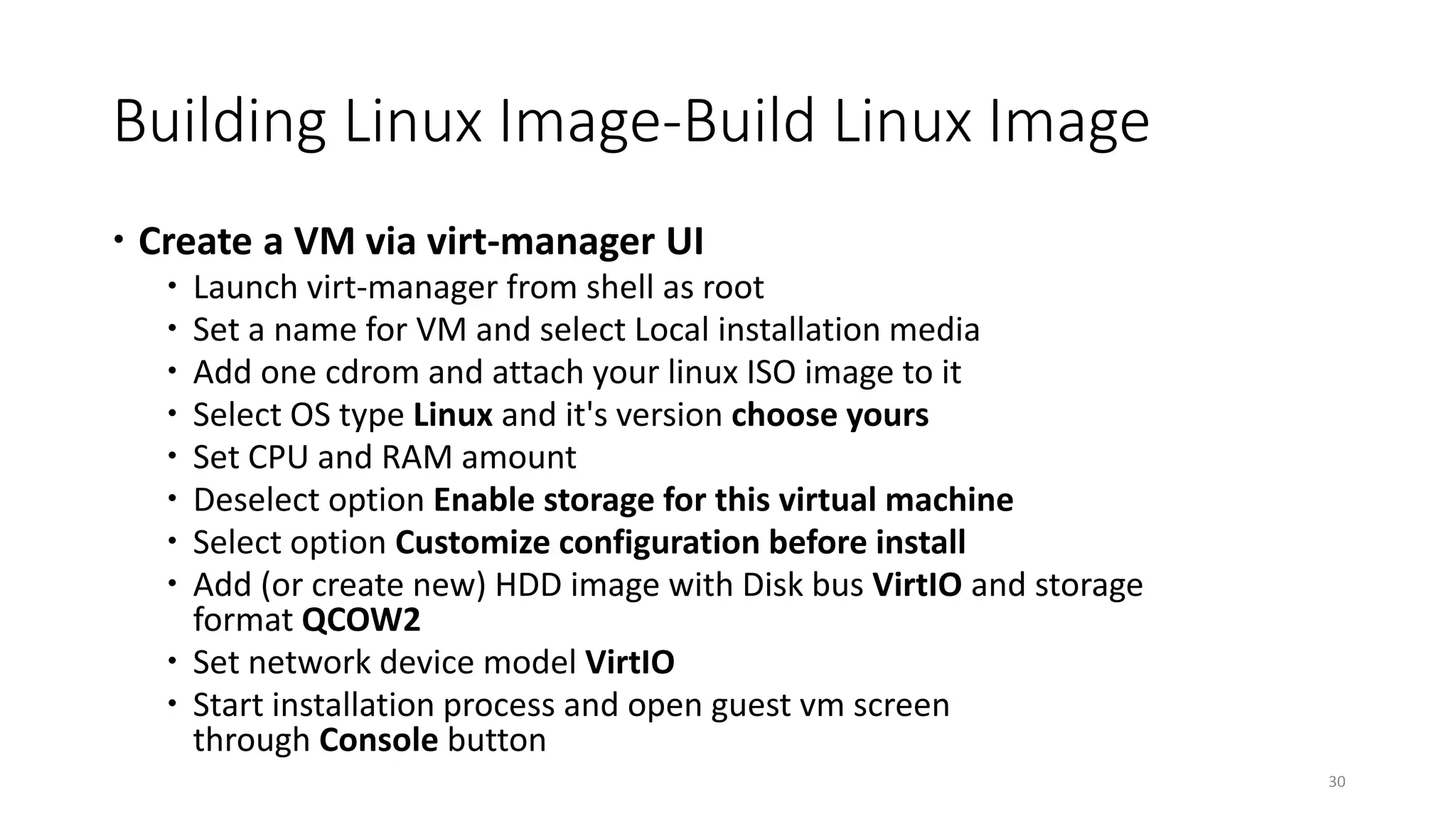 Building Linux Image-Build Linux Image
 Create a VM via virt-manager UI
 Launch virt-manager from shell as root
 Set a name for VM and select Local installation media
 Add one cdrom and attach your linux ISO image to it
 Select OS type Linux and it's version choose yours
 Set CPU and RAM amount
 Deselect option Enable storage for this virtual machine
 Select option Customize configuration before install
 Add (or create new) HDD image with Disk bus VirtIO and storage
format QCOW2
 Set network device model VirtIO
 Start installation process and open guest vm screen
through Console button
30
 