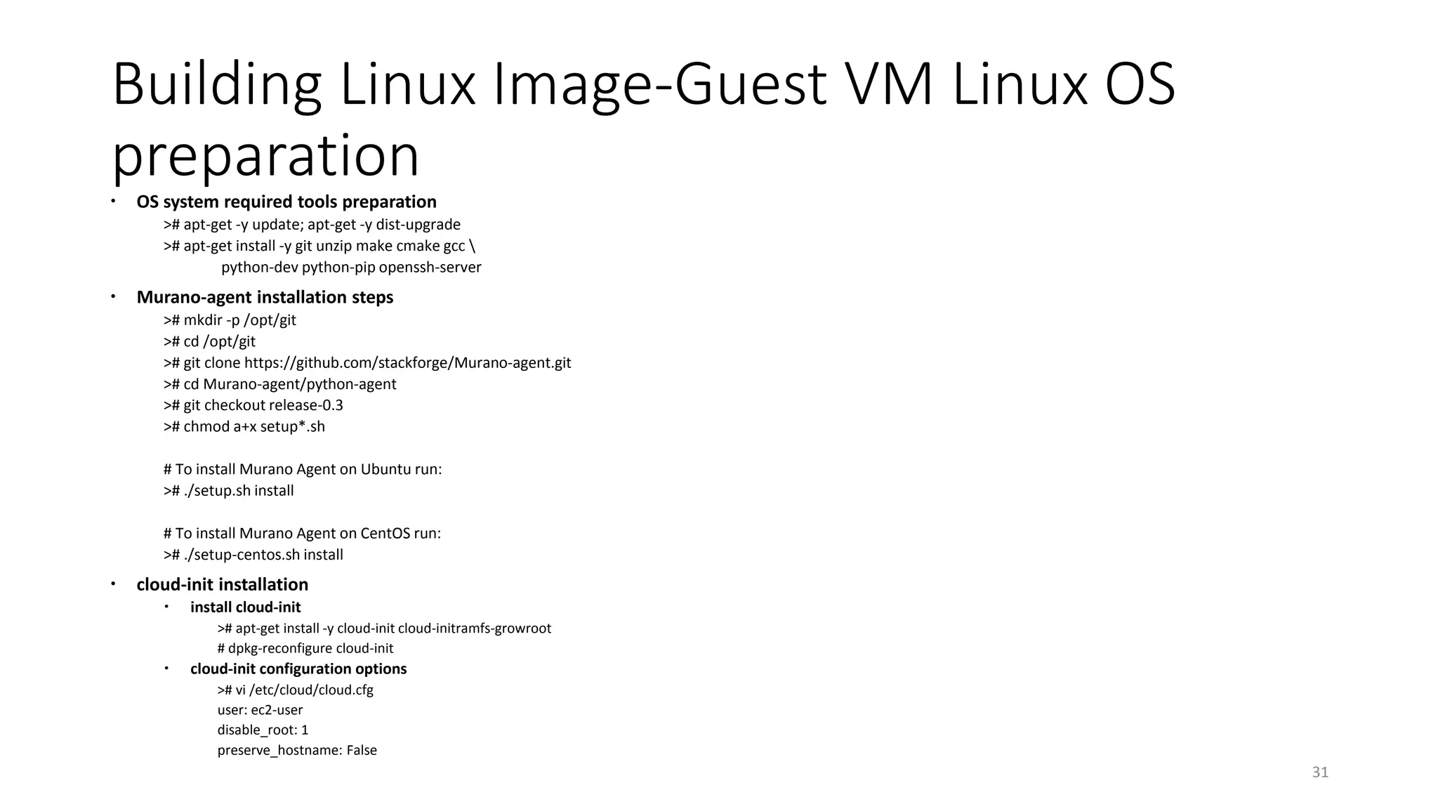 Building Linux Image-Guest VM Linux OS
preparation OS system required tools preparation
># apt-get -y update; apt-get -y dist-upgrade
># apt-get install -y git unzip make cmake gcc 
python-dev python-pip openssh-server
 Murano-agent installation steps
># mkdir -p /opt/git
># cd /opt/git
># git clone https://github.com/stackforge/Murano-agent.git
># cd Murano-agent/python-agent
># git checkout release-0.3
># chmod a+x setup*.sh
# To install Murano Agent on Ubuntu run:
># ./setup.sh install
# To install Murano Agent on CentOS run:
># ./setup-centos.sh install
 cloud-init installation
 install cloud-init
># apt-get install -y cloud-init cloud-initramfs-growroot
# dpkg-reconfigure cloud-init
 cloud-init configuration options
># vi /etc/cloud/cloud.cfg
user: ec2-user
disable_root: 1
preserve_hostname: False
31
 