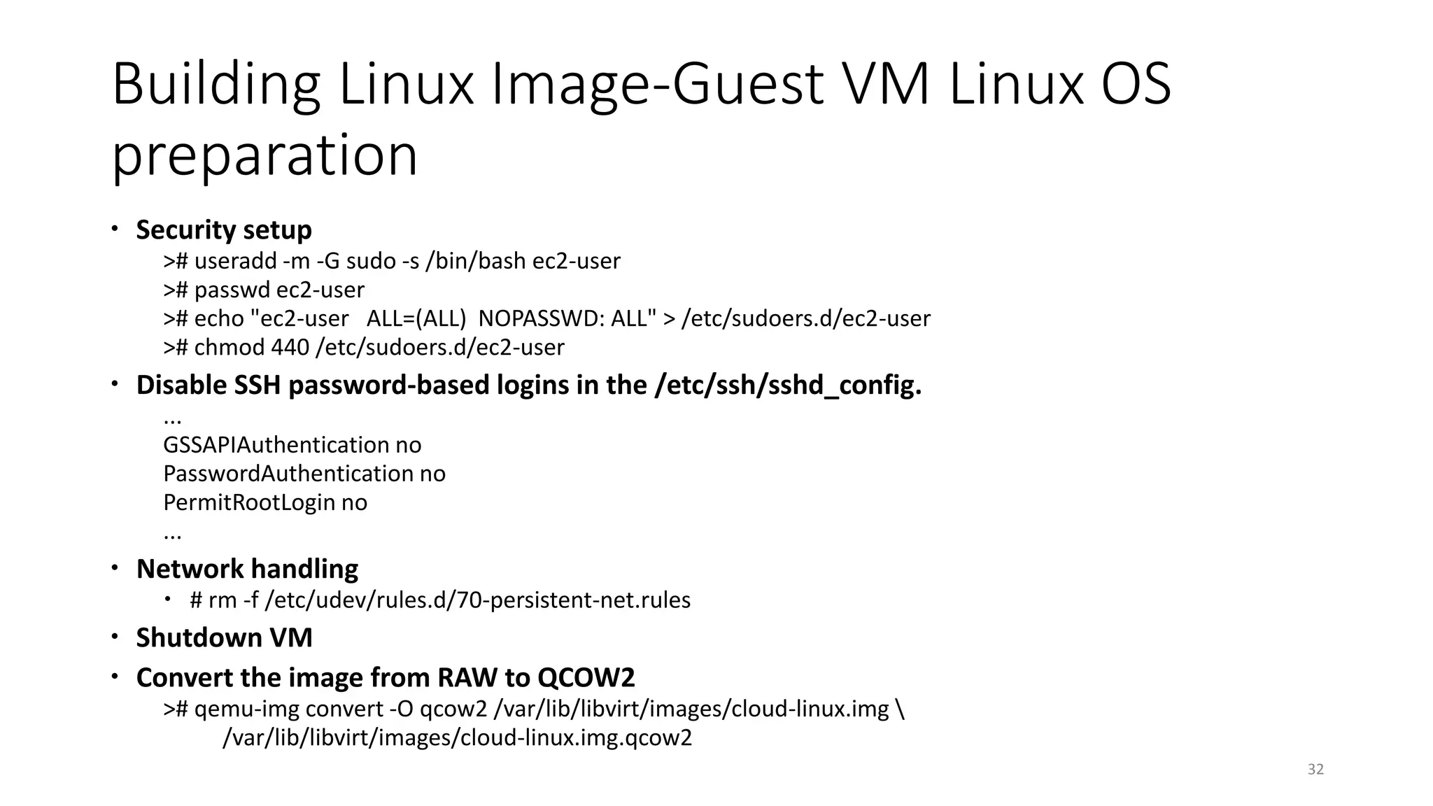 Building Linux Image-Guest VM Linux OS
preparation
 Security setup
># useradd -m -G sudo -s /bin/bash ec2-user
># passwd ec2-user
># echo "ec2-user ALL=(ALL) NOPASSWD: ALL" > /etc/sudoers.d/ec2-user
># chmod 440 /etc/sudoers.d/ec2-user
 Disable SSH password-based logins in the /etc/ssh/sshd_config.
...
GSSAPIAuthentication no
PasswordAuthentication no
PermitRootLogin no
...
 Network handling
 # rm -f /etc/udev/rules.d/70-persistent-net.rules
 Shutdown VM
 Convert the image from RAW to QCOW2
># qemu-img convert -O qcow2 /var/lib/libvirt/images/cloud-linux.img 
/var/lib/libvirt/images/cloud-linux.img.qcow2
32
 