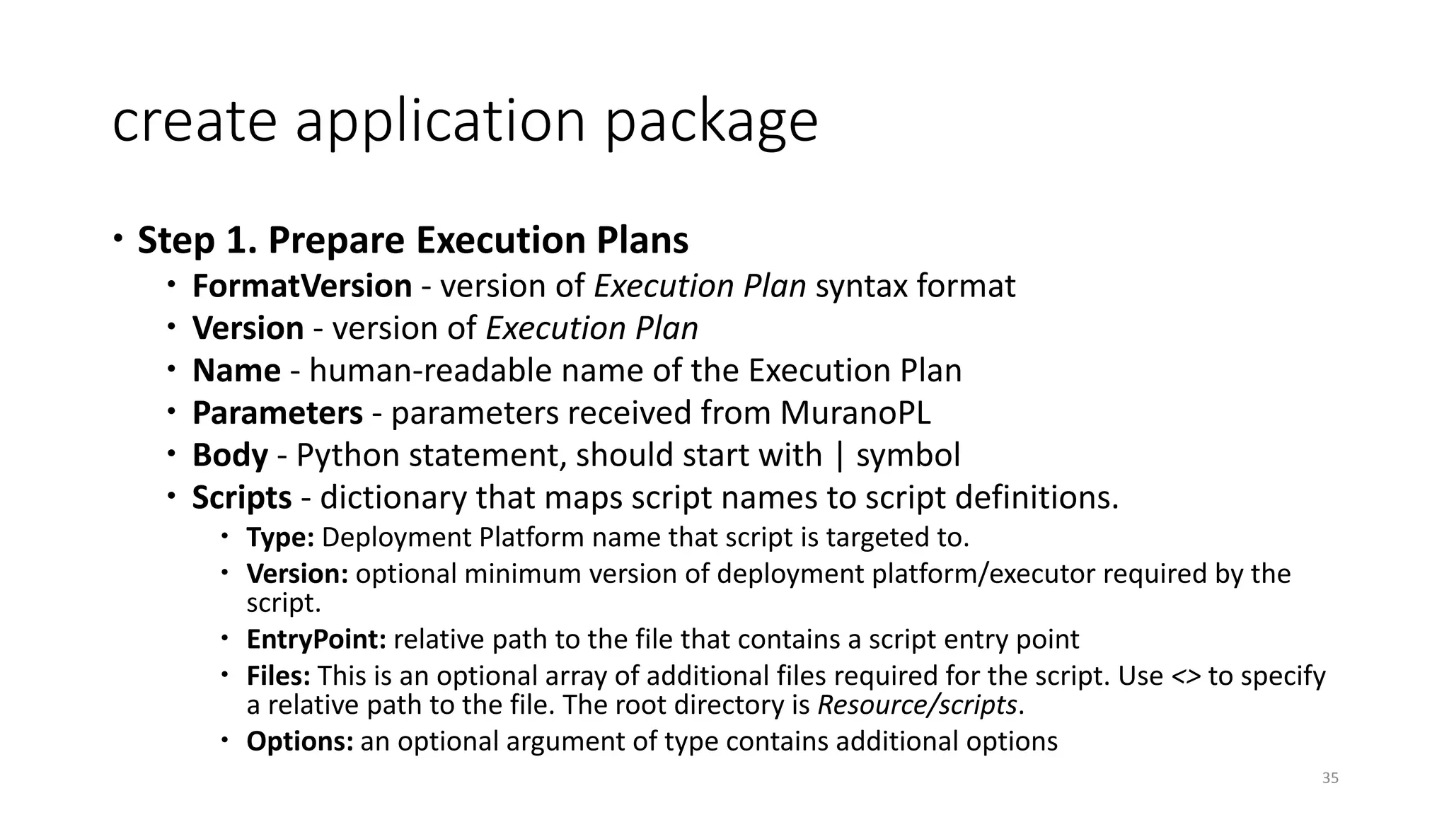 create application package
 Step 1. Prepare Execution Plans
 FormatVersion - version of Execution Plan syntax format
 Version - version of Execution Plan
 Name - human-readable name of the Execution Plan
 Parameters - parameters received from MuranoPL
 Body - Python statement, should start with | symbol
 Scripts - dictionary that maps script names to script definitions.
 Type: Deployment Platform name that script is targeted to.
 Version: optional minimum version of deployment platform/executor required by the
script.
 EntryPoint: relative path to the file that contains a script entry point
 Files: This is an optional array of additional files required for the script. Use <> to specify
a relative path to the file. The root directory is Resource/scripts.
 Options: an optional argument of type contains additional options
35
 