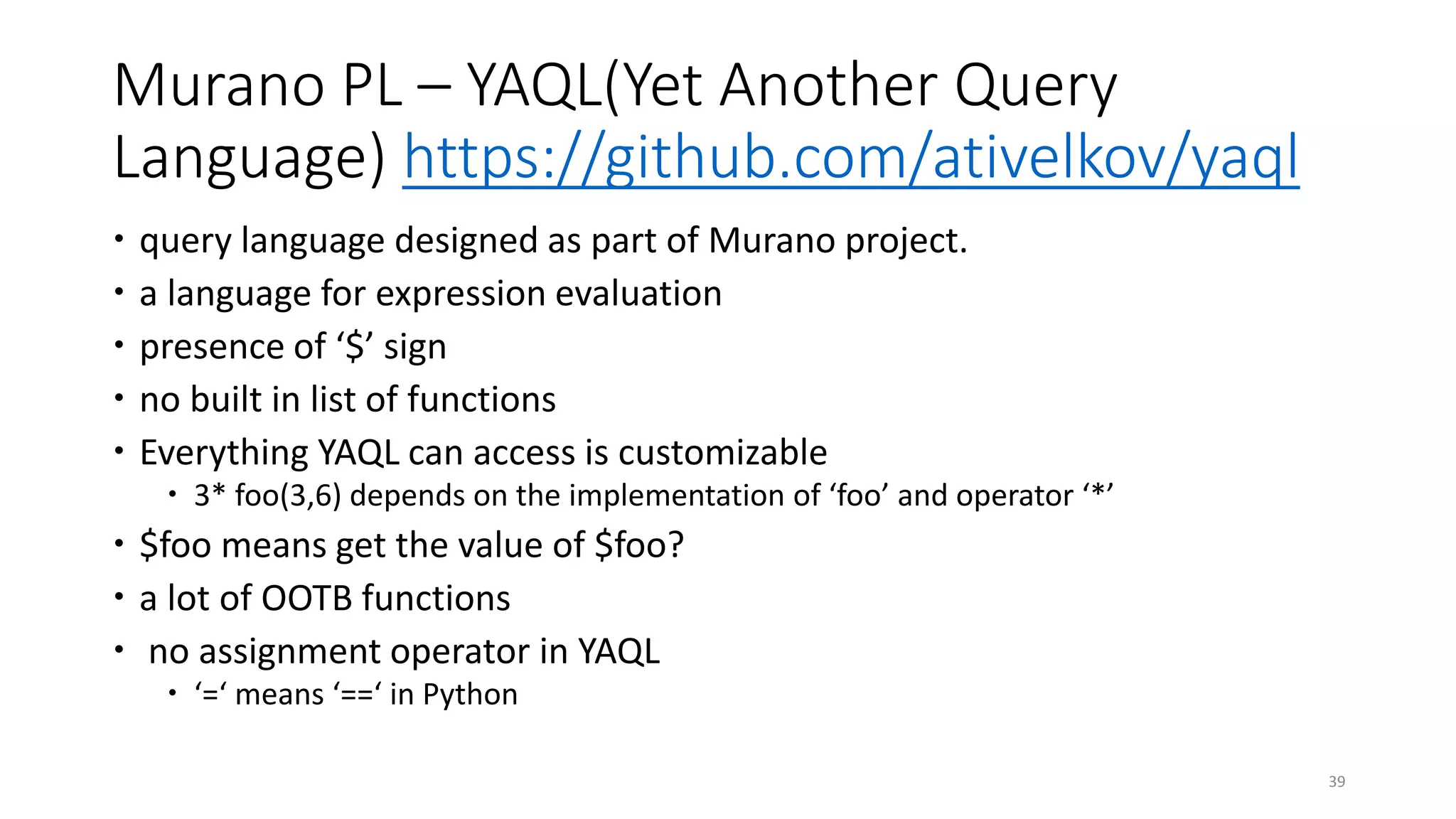 Murano PL – YAQL(Yet Another Query
Language) https://github.com/ativelkov/yaql
 query language designed as part of Murano project.
 a language for expression evaluation
 presence of ‘$’ sign
 no built in list of functions
 Everything YAQL can access is customizable
 3* foo(3,6) depends on the implementation of ‘foo’ and operator ‘*’
 $foo means get the value of $foo?
 a lot of OOTB functions
 no assignment operator in YAQL
 ‘=‘ means ‘==‘ in Python
39
 