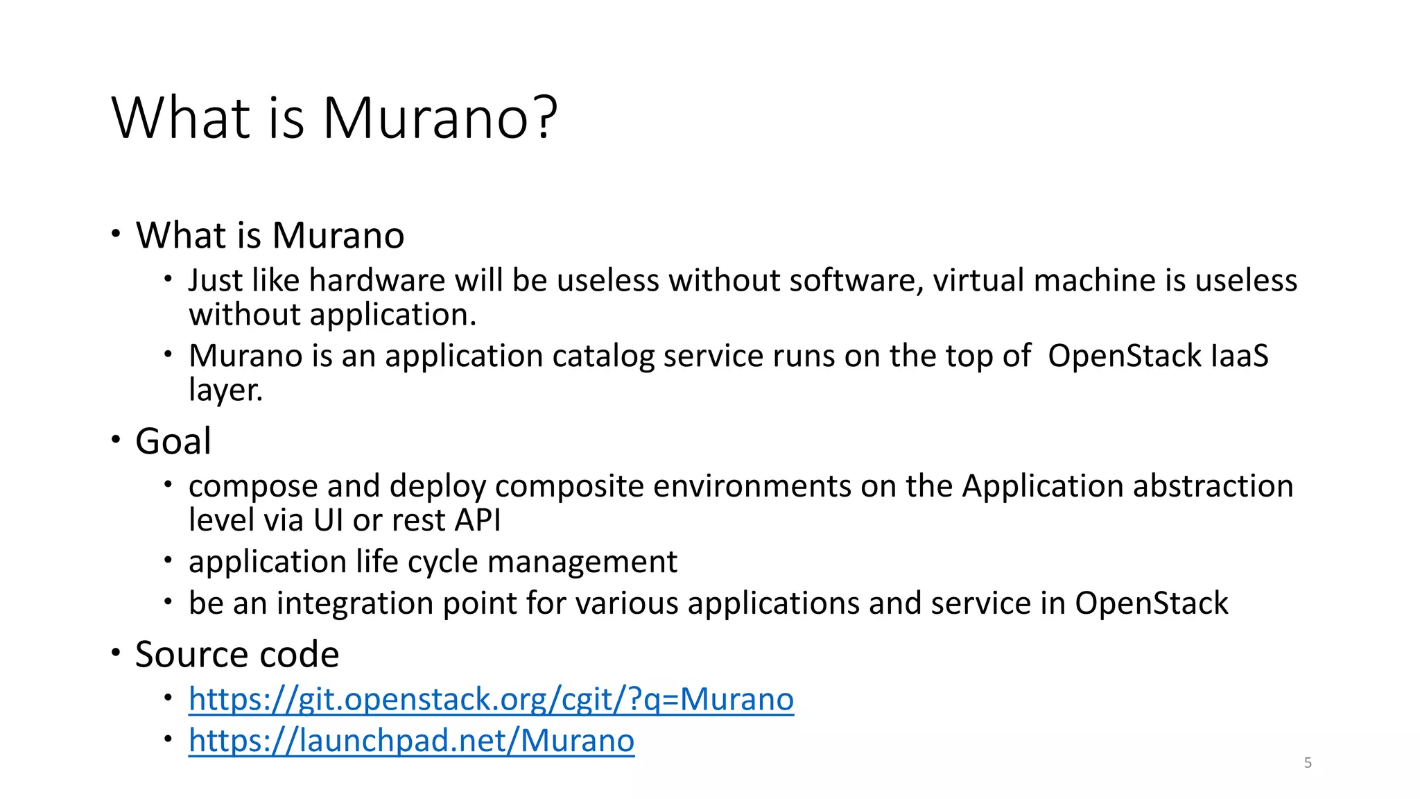 What is Murano?
 What is Murano
 Just like hardware will be useless without software, virtual machine is useless
without application.
 Murano is an application catalog service runs on the top of OpenStack IaaS
layer.
 Goal
 compose and deploy composite environments on the Application abstraction
level via UI or rest API
 application life cycle management
 be an integration point for various applications and service in OpenStack
 Source code
 https://git.openstack.org/cgit/?q=Murano
 https://launchpad.net/Murano 5
 