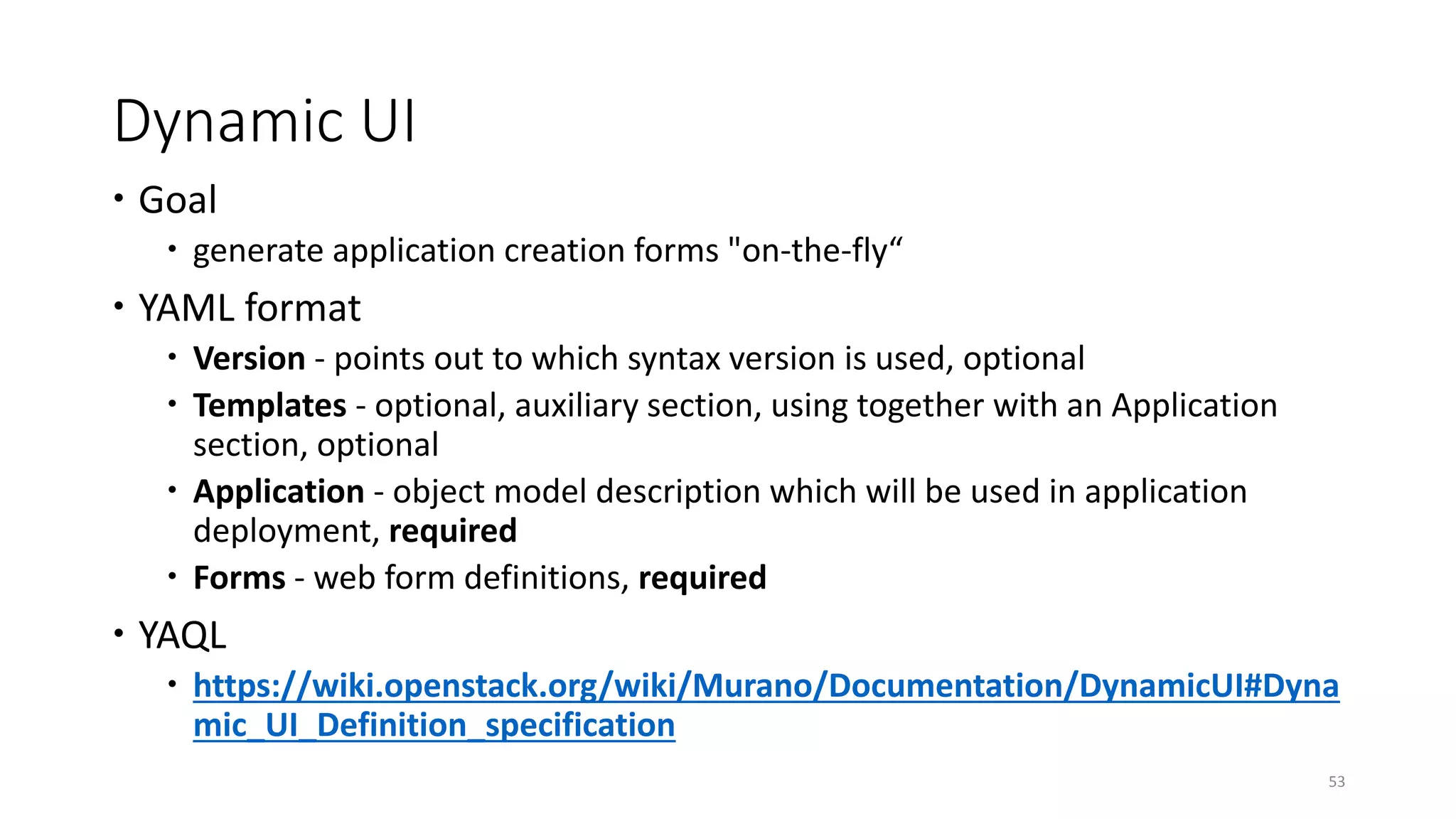 Dynamic UI
 Goal
 generate application creation forms "on-the-fly“
 YAML format
 Version - points out to which syntax version is used, optional
 Templates - optional, auxiliary section, using together with an Application
section, optional
 Application - object model description which will be used in application
deployment, required
 Forms - web form definitions, required
 YAQL
 https://wiki.openstack.org/wiki/Murano/Documentation/DynamicUI#Dyna
mic_UI_Definition_specification
53
 